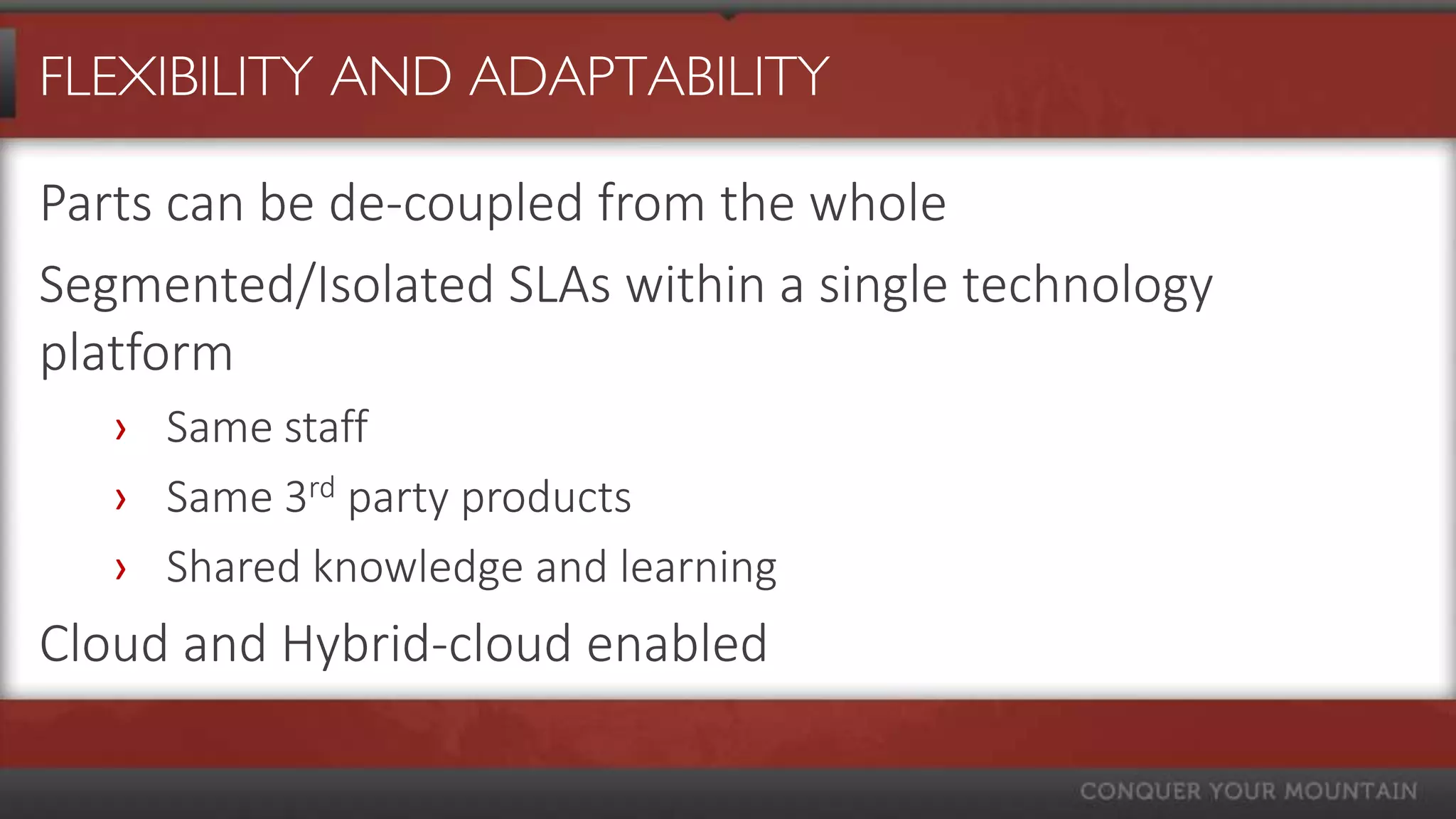FLEXIBILITY AND ADAPTABILITY

Parts can be de-coupled from the whole
Segmented/Isolated SLAs within a single technology
platform
   › Same staff
   › Same 3rd party products
   › Shared knowledge and learning
Cloud and Hybrid-cloud enabled
 