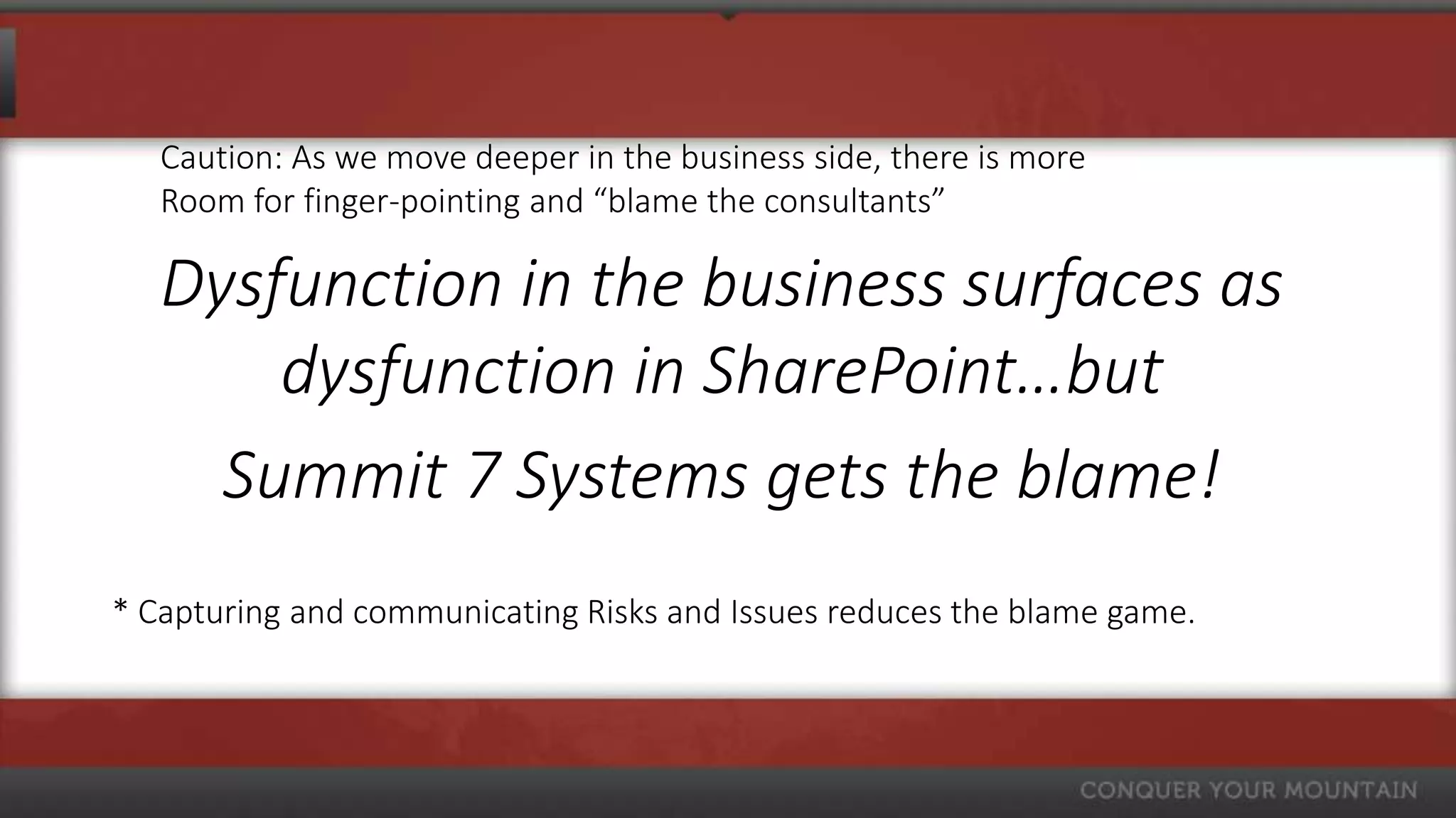 Caution: As we move deeper in the business side, there is more
   Room for finger-pointing and “blame the consultants”

   Dysfunction in the business surfaces as
       dysfunction in SharePoint…but
     Summit 7 Systems gets the blame!
* Capturing and communicating Risks and Issues reduces the blame game.
 