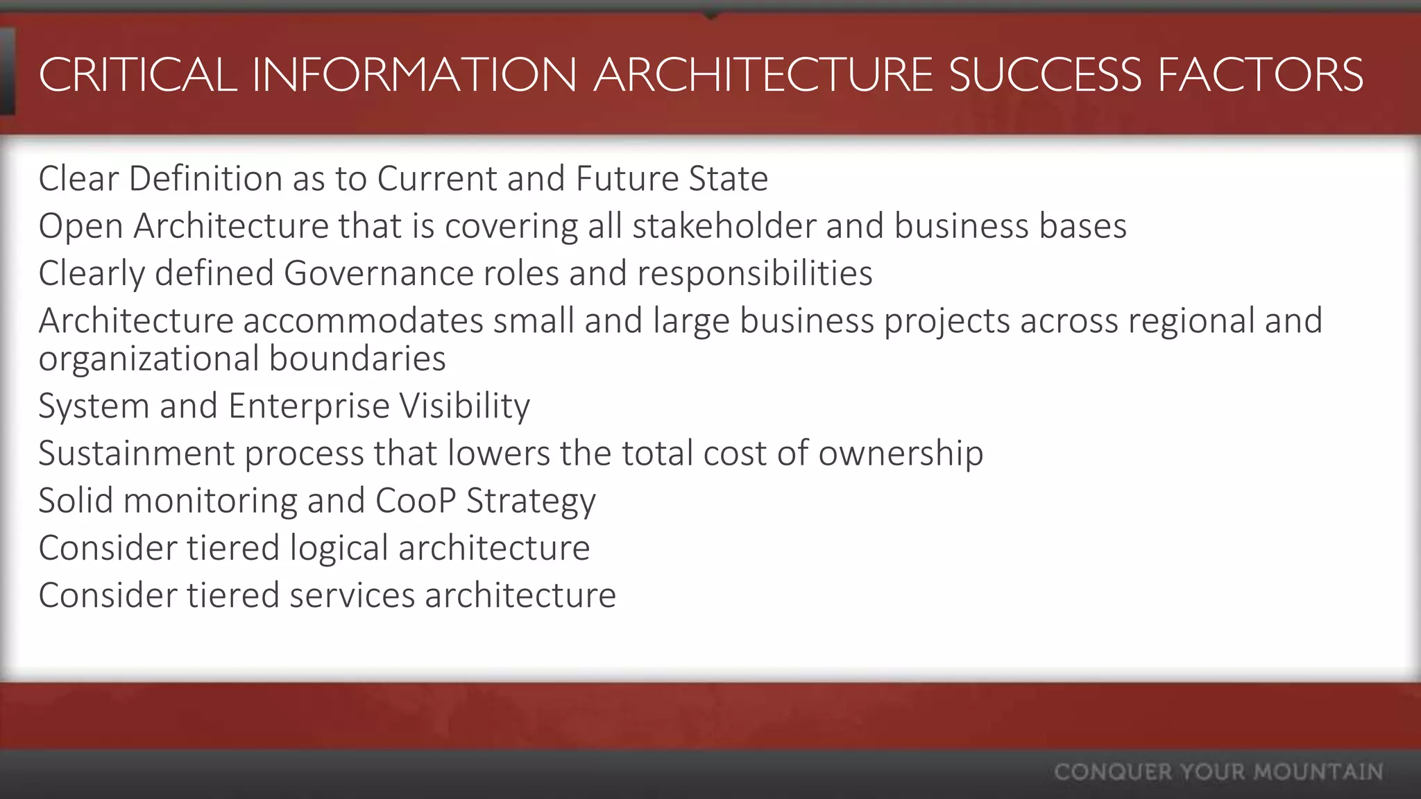 CRITICAL INFORMATION ARCHITECTURE SUCCESS FACTORS

Clear Definition as to Current and Future State
Open Architecture that is covering all stakeholder and business bases
Clearly defined Governance roles and responsibilities
Architecture accommodates small and large business projects across regional and
organizational boundaries
System and Enterprise Visibility
Sustainment process that lowers the total cost of ownership
Solid monitoring and CooP Strategy
Consider tiered logical architecture
Consider tiered services architecture
 