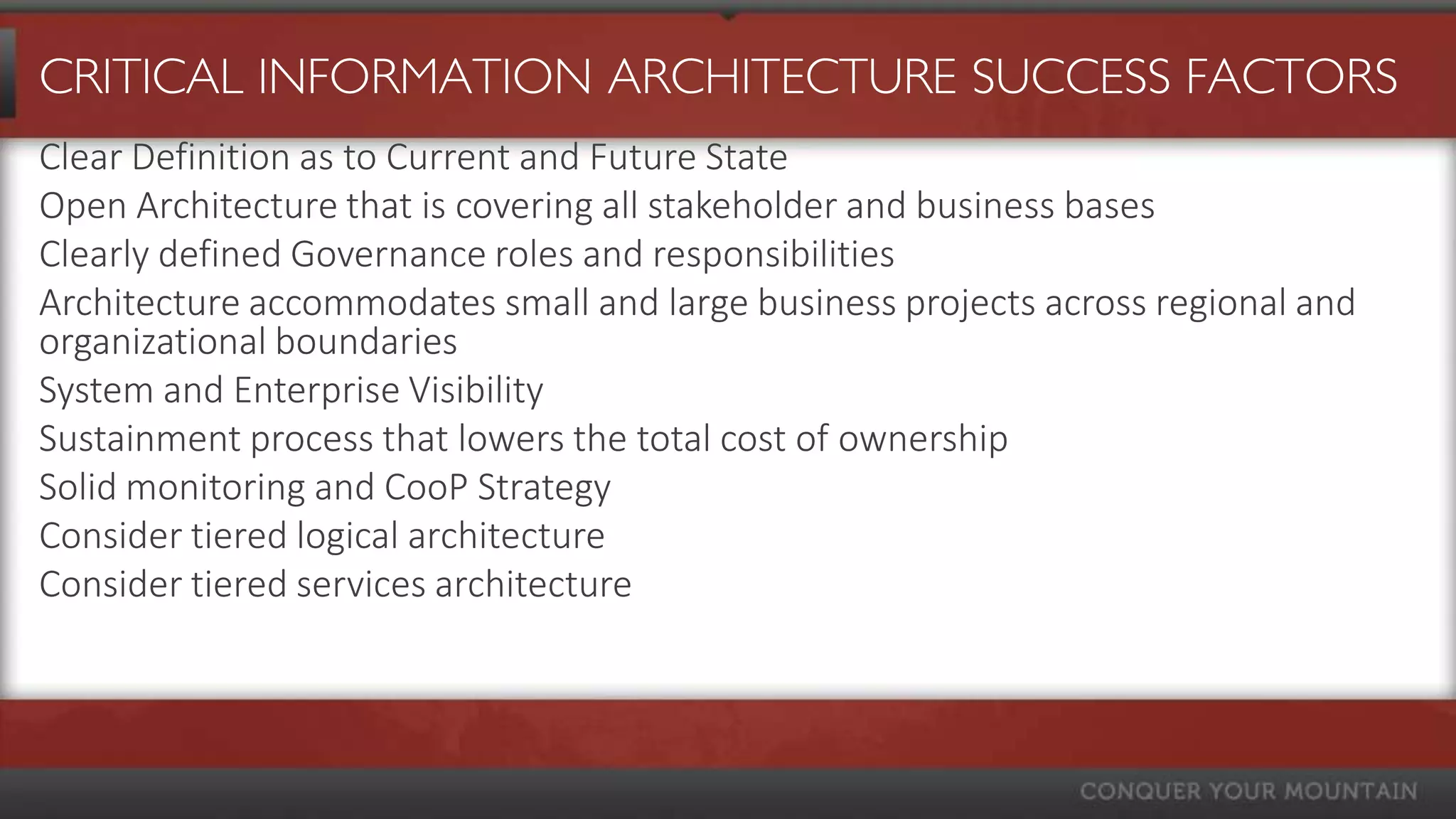 CRITICAL INFORMATION ARCHITECTURE SUCCESS FACTORS
Clear Definition as to Current and Future State
Open Architecture that is covering all stakeholder and business bases
Clearly defined Governance roles and responsibilities
Architecture accommodates small and large business projects across regional and
organizational boundaries
System and Enterprise Visibility
Sustainment process that lowers the total cost of ownership
Solid monitoring and CooP Strategy
Consider tiered logical architecture
Consider tiered services architecture
 