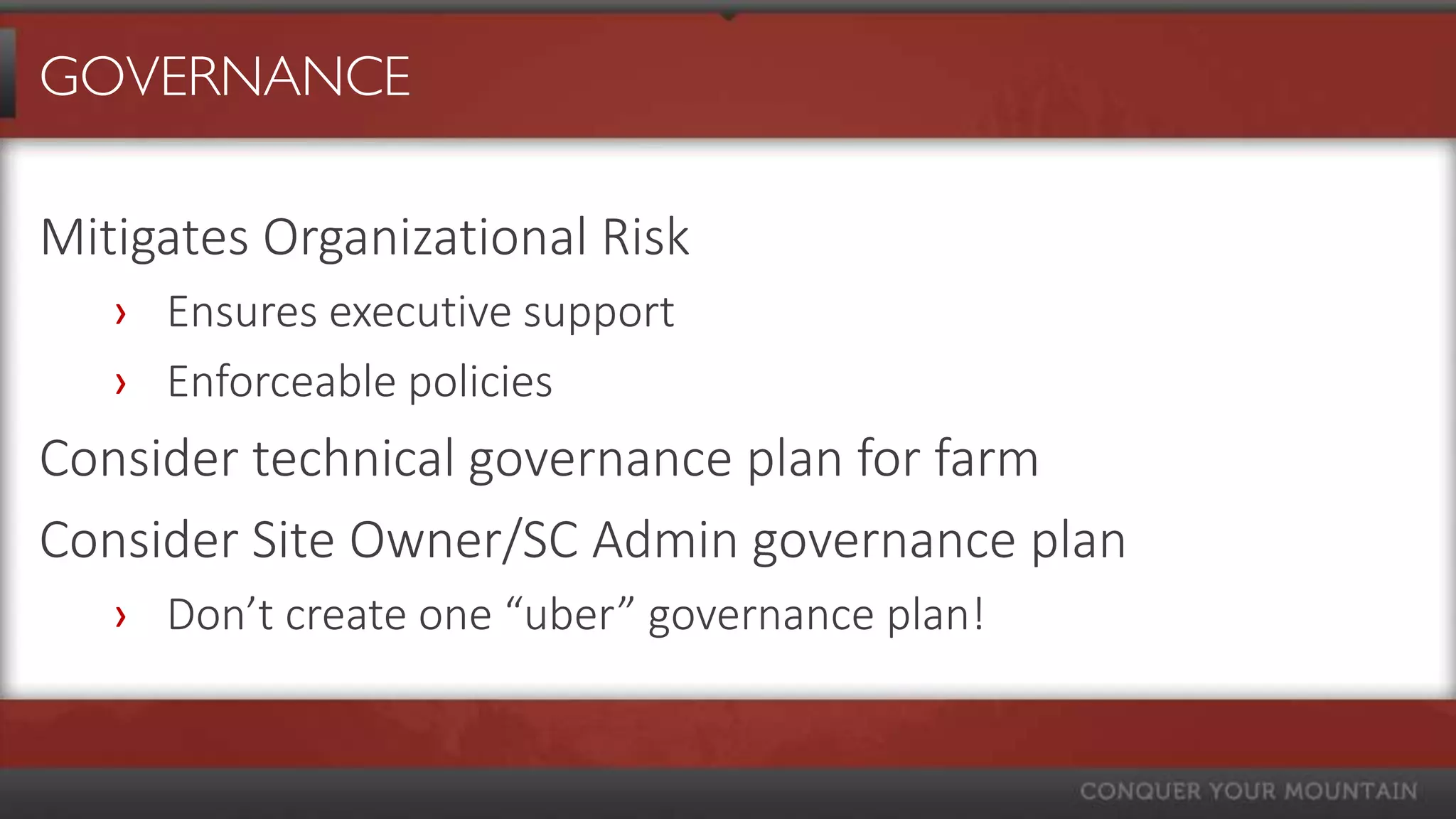 GOVERNANCE

Mitigates Organizational Risk
   › Ensures executive support
   › Enforceable policies
Consider technical governance plan for farm
Consider Site Owner/SC Admin governance plan
   › Don’t create one “uber” governance plan!
 