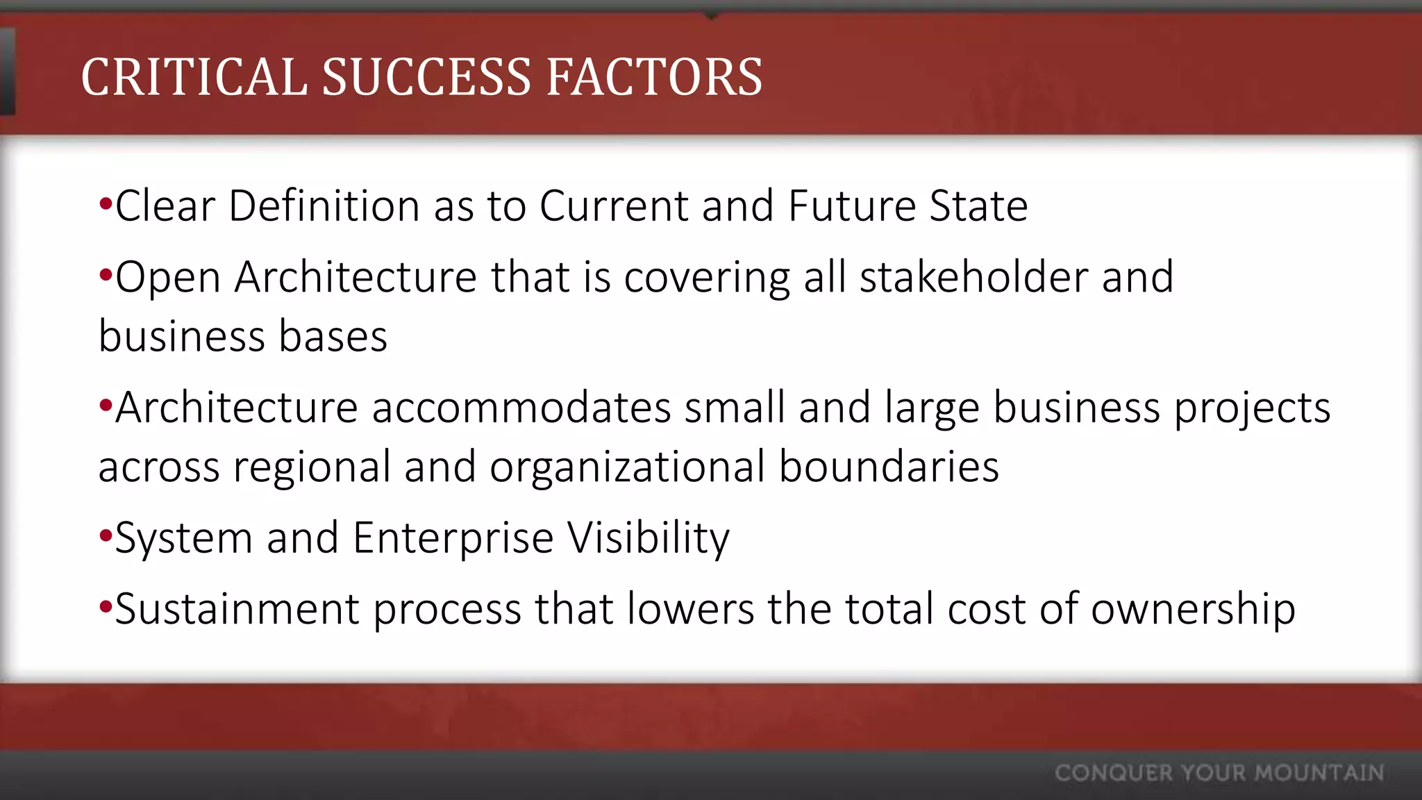 CRITICAL SUCCESS FACTORS

•Clear Definition as to Current and Future State
•Open Architecture that is covering all stakeholder and
business bases
•Architecture accommodates small and large business projects
across regional and organizational boundaries
•System and Enterprise Visibility
•Sustainment process that lowers the total cost of ownership
 
