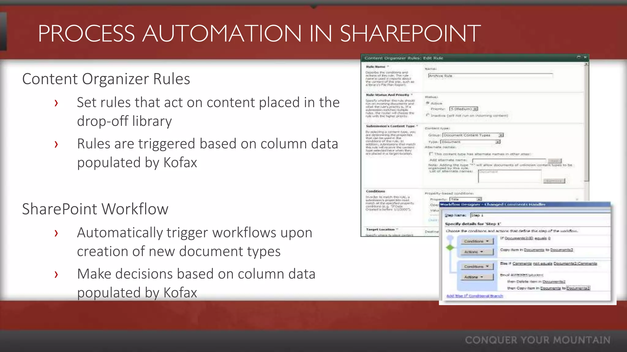 PROCESS AUTOMATION IN SHAREPOINT
Content Organizer Rules
    ›   Set rules that act on content placed in the
        drop-off library
    ›   Rules are triggered based on column data
        populated by Kofax


SharePoint Workflow
    ›   Automatically trigger workflows upon
        creation of new document types
    ›   Make decisions based on column data
        populated by Kofax
 