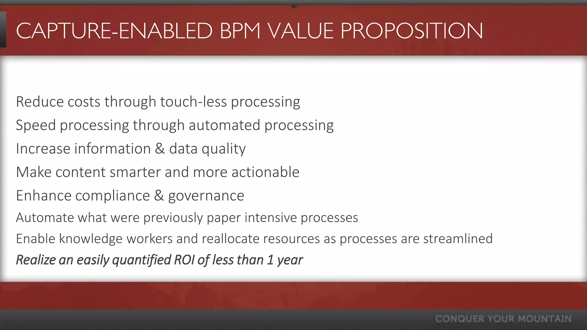 CAPTURE-ENABLED BPM VALUE PROPOSITION

Reduce costs through touch-less processing
Speed processing through automated processing
Increase information & data quality
Make content smarter and more actionable
Enhance compliance & governance
Automate what were previously paper intensive processes
Enable knowledge workers and reallocate resources as processes are streamlined
Realize an easily quantified ROI of less than 1 year
 