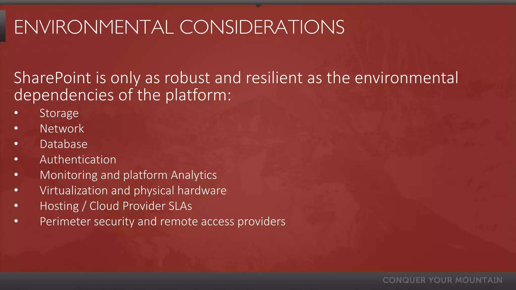 ENVIRONMENTAL CONSIDERATIONS

SharePoint is only as robust and resilient as the environmental
dependencies of the platform:
•   Storage
•   Network
•   Database
•   Authentication
•   Monitoring and platform Analytics
•   Virtualization and physical hardware
•   Hosting / Cloud Provider SLAs
•   Perimeter security and remote access providers
 