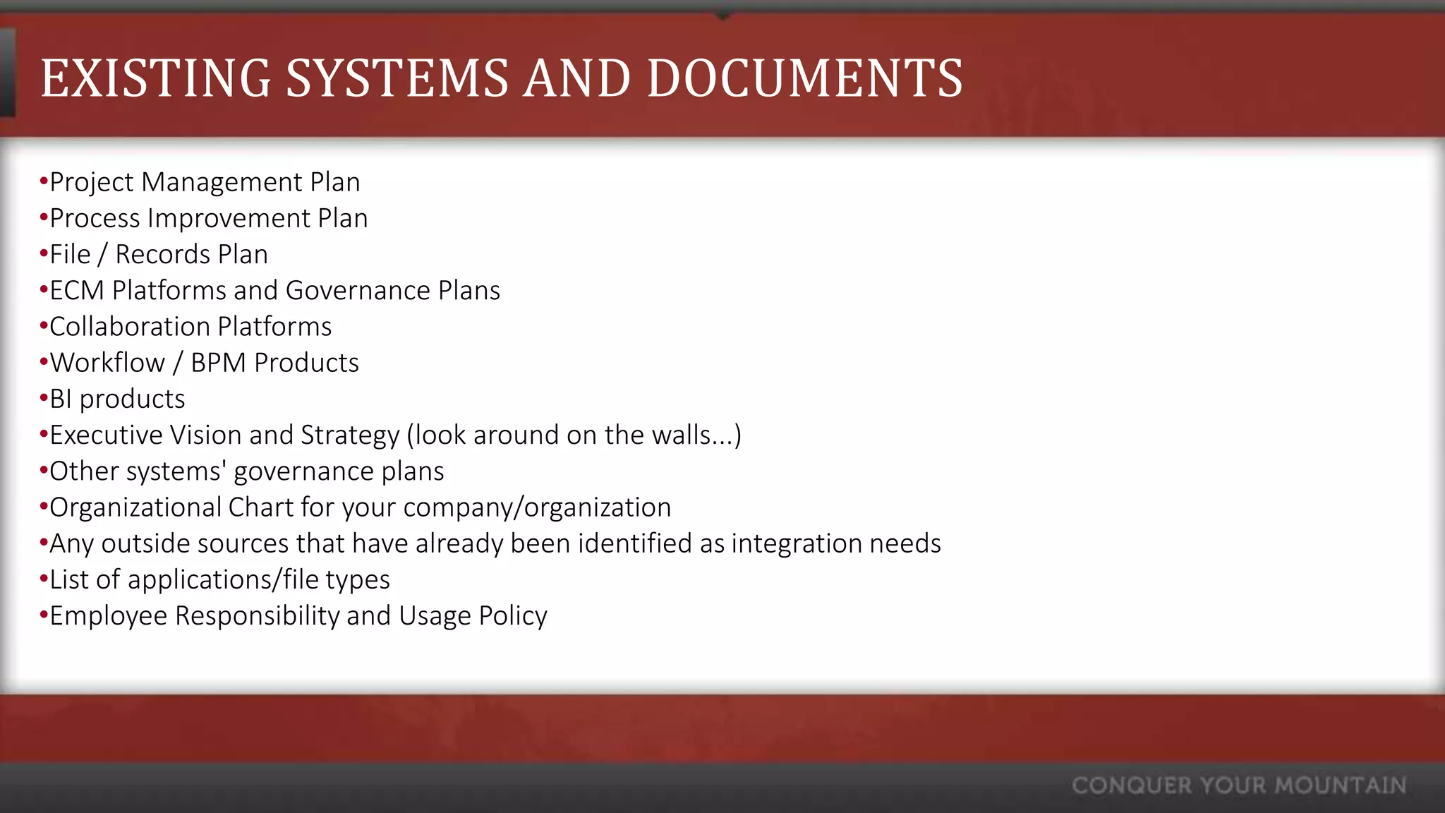 EXISTING SYSTEMS AND DOCUMENTS
•Project Management Plan
•Process Improvement Plan
•File / Records Plan
•ECM Platforms and Governance Plans
•Collaboration Platforms
•Workflow / BPM Products
•BI products
•Executive Vision and Strategy (look around on the walls...)
•Other systems' governance plans
•Organizational Chart for your company/organization
•Any outside sources that have already been identified as integration needs
•List of applications/file types
•Employee Responsibility and Usage Policy
 