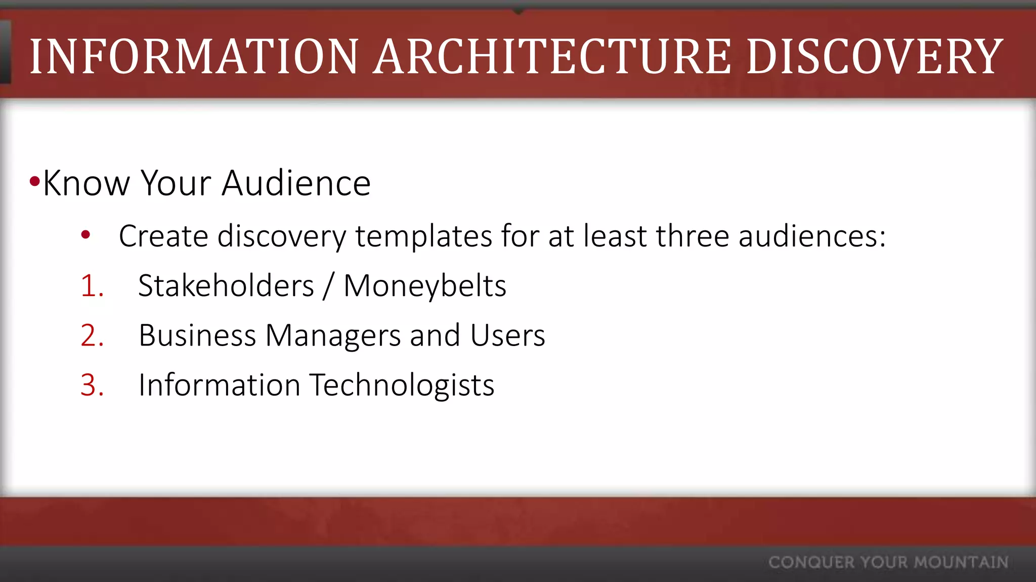 INFORMATION ARCHITECTURE DISCOVERY

•Know Your Audience
  •    Create discovery templates for at least three audiences:
  1.    Stakeholders / Moneybelts
  2.    Business Managers and Users
  3.    Information Technologists
 