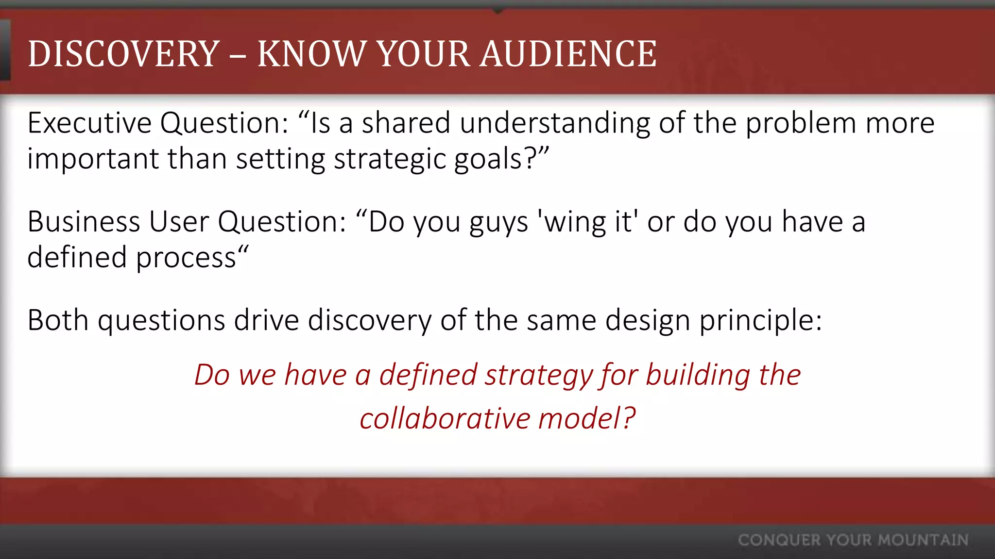DISCOVERY – KNOW YOUR AUDIENCE
Executive Question: “Is a shared understanding of the problem more
important than setting strategic goals?”
Business User Question: “Do you guys 'wing it' or do you have a
defined process“
Both questions drive discovery of the same design principle:
            Do we have a defined strategy for building the
                       collaborative model?
 