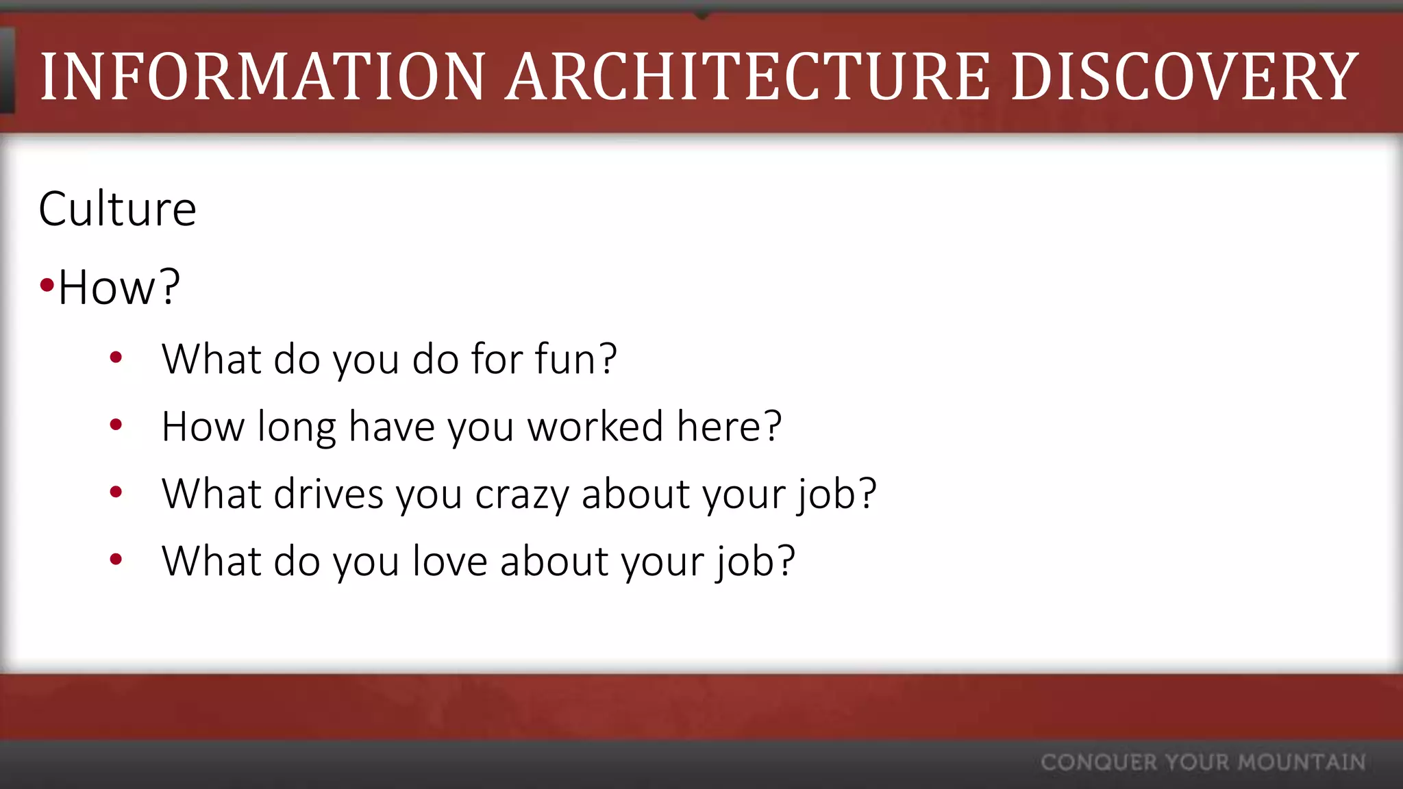 INFORMATION ARCHITECTURE DISCOVERY
Culture
•How?
   •   What do you do for fun?
   •   How long have you worked here?
   •   What drives you crazy about your job?
   •   What do you love about your job?
 