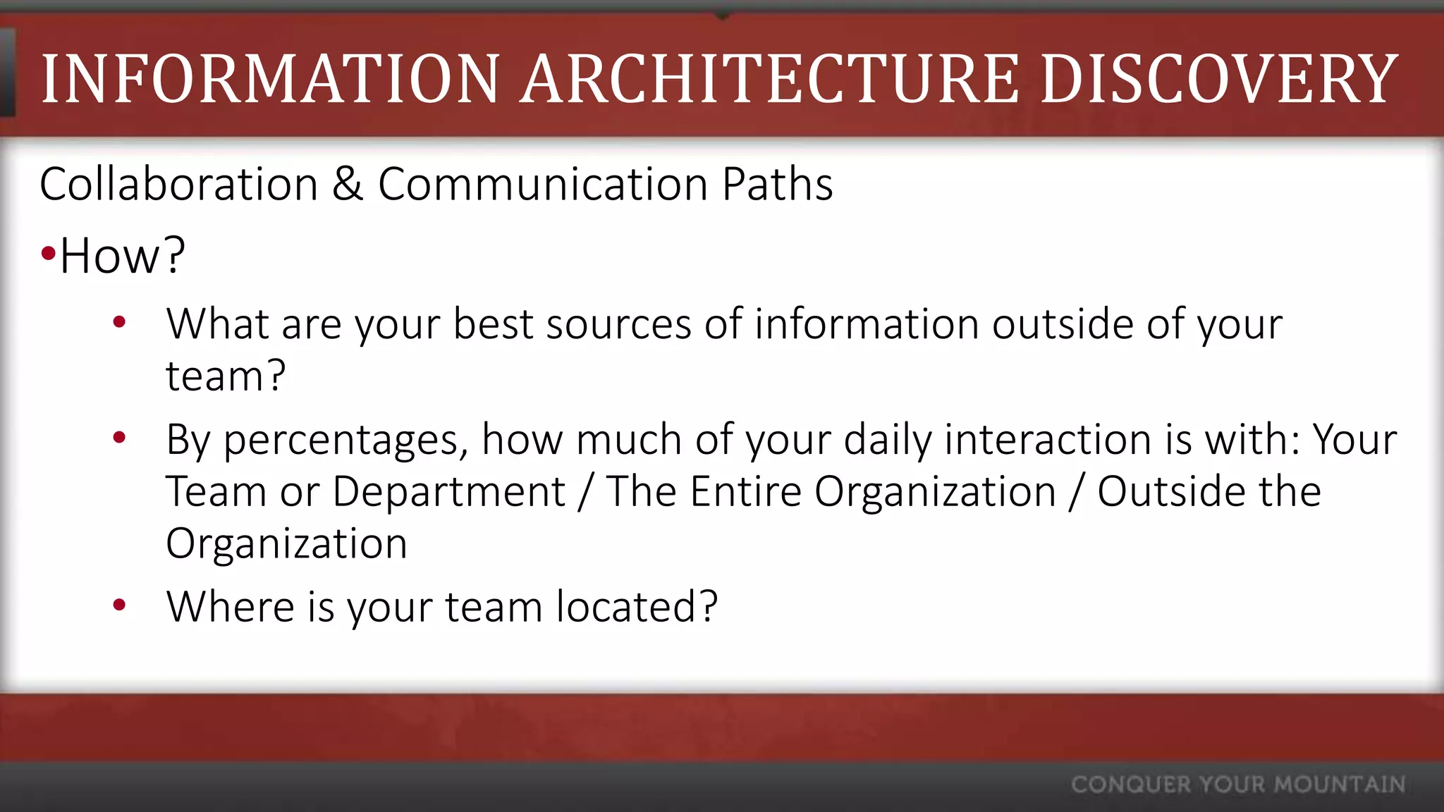 INFORMATION ARCHITECTURE DISCOVERY
Collaboration & Communication Paths
•How?
   • What are your best sources of information outside of your
     team?
   • By percentages, how much of your daily interaction is with: Your
     Team or Department / The Entire Organization / Outside the
     Organization
   • Where is your team located?
 