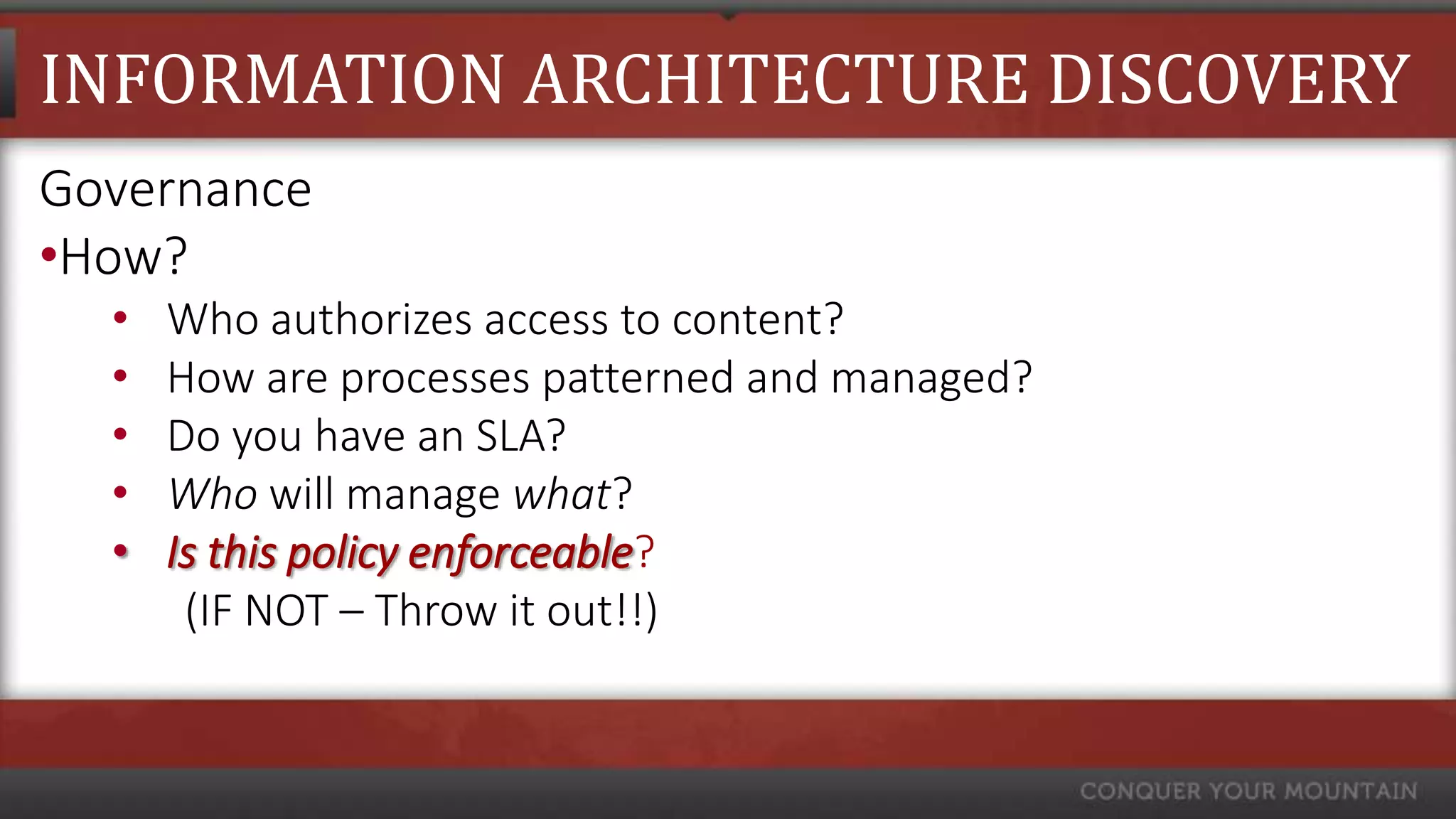 INFORMATION ARCHITECTURE DISCOVERY
Governance
•How?
  •   Who authorizes access to content?
  •   How are processes patterned and managed?
  •   Do you have an SLA?
  •   Who will manage what?
  •   Is this policy enforceable?
       (IF NOT – Throw it out!!)
 