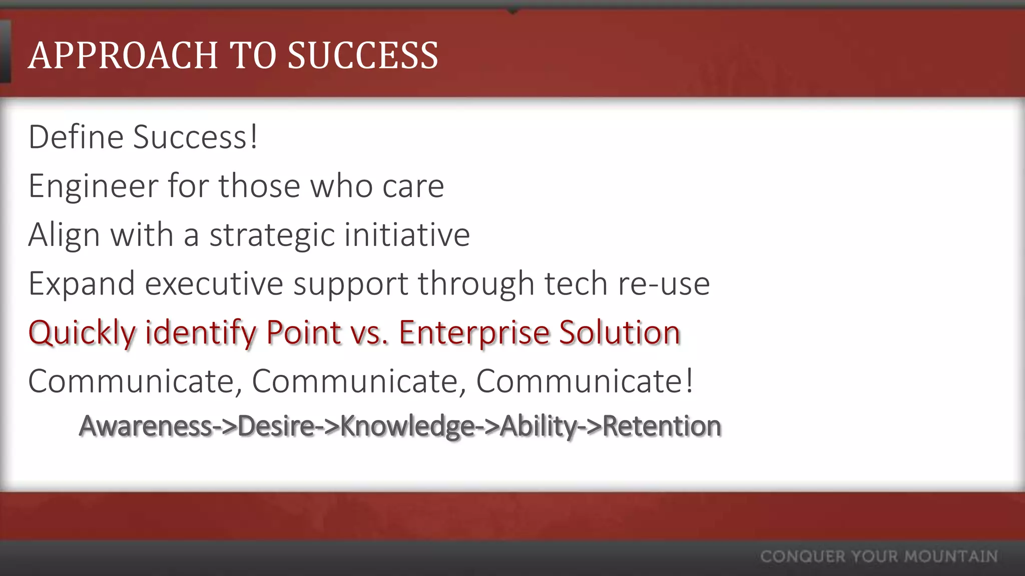 APPROACH TO SUCCESS

Define Success!
Engineer for those who care
Align with a strategic initiative
Expand executive support through tech re-use
Quickly identify Point vs. Enterprise Solution
Communicate, Communicate, Communicate!
   Awareness->Desire->Knowledge->Ability->Retention
 