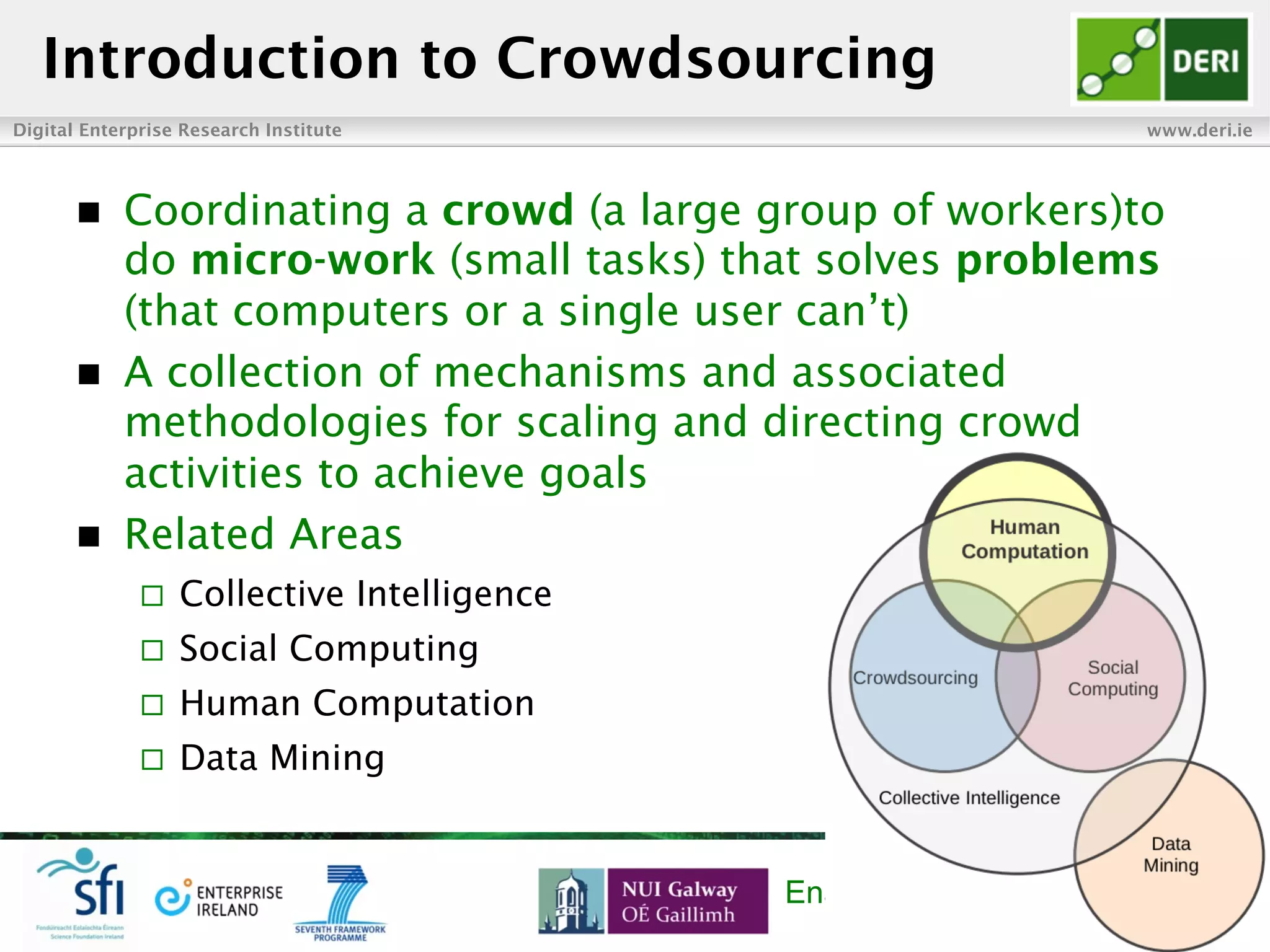 Digital Enterprise Research Institute www.deri.ie
Enabling networked knowledge
n  Coordinating a crowd (a large group of workers)to
do micro-work (small tasks) that solves problems
(that computers or a single user can’t)
n  A collection of mechanisms and associated
methodologies for scaling and directing crowd
activities to achieve goals
n  Related Areas
¨  Collective Intelligence
¨  Social Computing
¨  Human Computation
¨  Data Mining
Introduction to Crowdsourcing
 