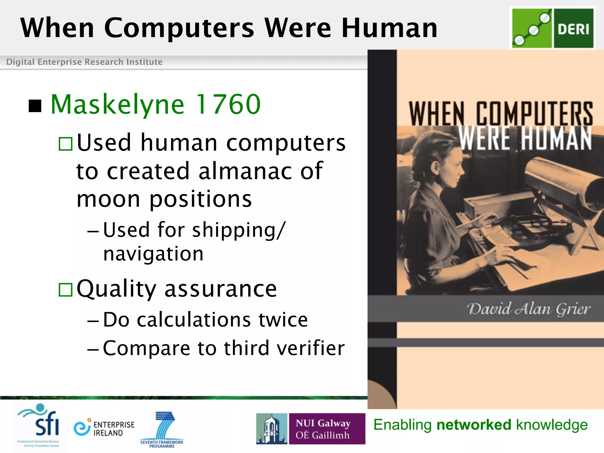 Digital Enterprise Research Institute www.deri.ie
Enabling networked knowledge
n  Maskelyne 1760
¨ Used human computers
to created almanac of
moon positions
– Used for shipping/
navigation
¨ Quality assurance
– Do calculations twice
– Compare to third verifier
When Computers Were Human
 