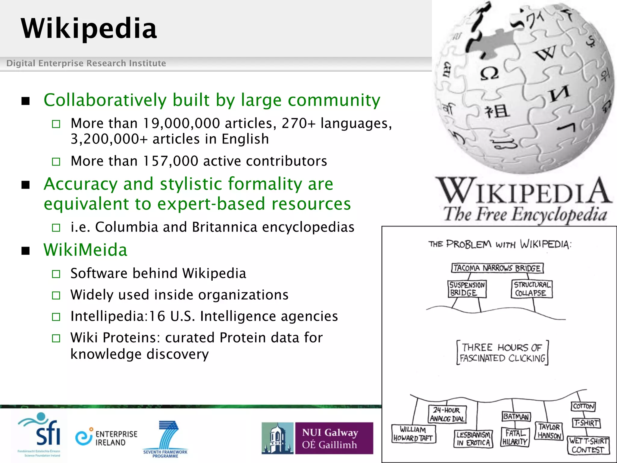 Digital Enterprise Research Institute www.deri.ie
Enabling networked knowledge
n  Collaboratively built by large community
¨  More than 19,000,000 articles, 270+ languages,
3,200,000+ articles in English
¨  More than 157,000 active contributors
n  Accuracy and stylistic formality are
equivalent to expert-based resources
¨  i.e. Columbia and Britannica encyclopedias
n  WikiMeida
¨  Software behind Wikipedia
¨  Widely used inside organizations
¨  Intellipedia:16 U.S. Intelligence agencies
¨  Wiki Proteins: curated Protein data for
knowledge discovery
Wikipedia
 