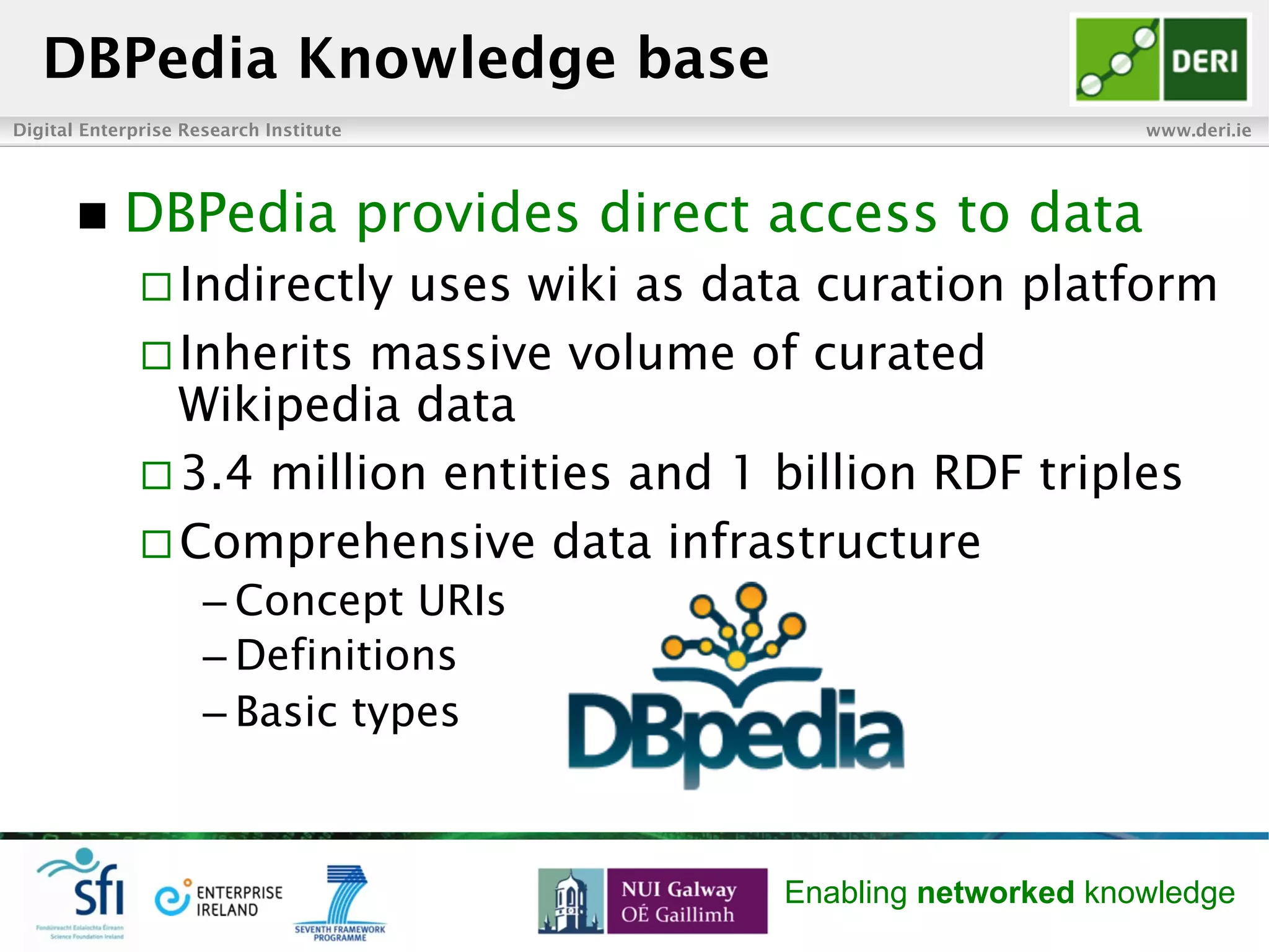 Digital Enterprise Research Institute www.deri.ie
Enabling networked knowledge
n  DBPedia provides direct access to data
¨ Indirectly uses wiki as data curation platform
¨ Inherits massive volume of curated
Wikipedia data
¨ 3.4 million entities and 1 billion RDF triples
¨ Comprehensive data infrastructure
– Concept URIs
– Definitions
– Basic types
DBPedia Knowledge base
 