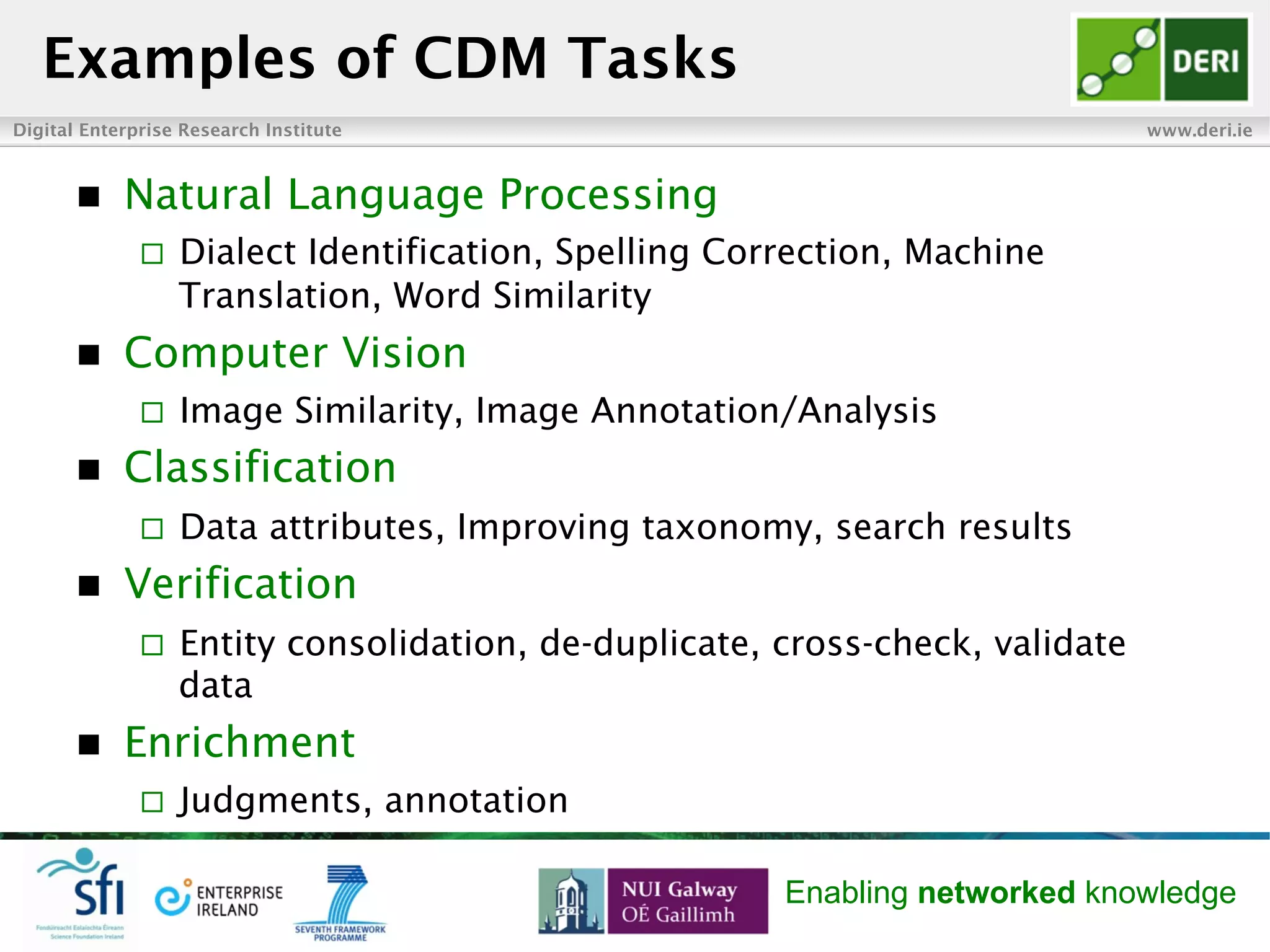 Digital Enterprise Research Institute www.deri.ie
Enabling networked knowledge
n  Natural Language Processing
¨  Dialect Identification, Spelling Correction, Machine
Translation, Word Similarity
n  Computer Vision
¨  Image Similarity, Image Annotation/Analysis
n  Classification
¨  Data attributes, Improving taxonomy, search results
n  Verification
¨  Entity consolidation, de-duplicate, cross-check, validate
data
n  Enrichment
¨  Judgments, annotation
Examples of CDM Tasks
 