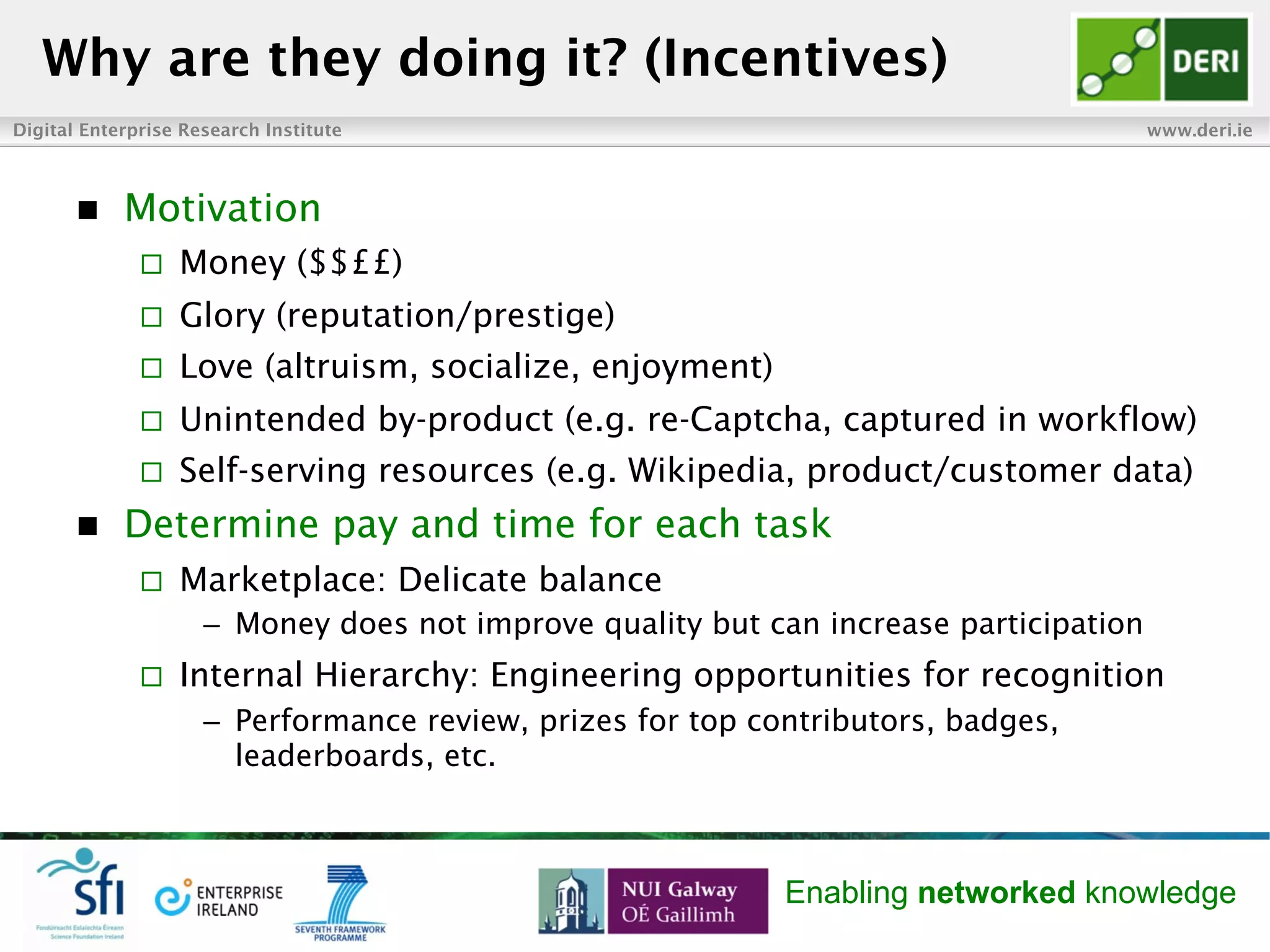 Digital Enterprise Research Institute www.deri.ie
Enabling networked knowledge
n  Motivation
¨  Money ($$££)
¨  Glory (reputation/prestige)
¨  Love (altruism, socialize, enjoyment)
¨  Unintended by-product (e.g. re-Captcha, captured in workflow)
¨  Self-serving resources (e.g. Wikipedia, product/customer data)
n  Determine pay and time for each task
¨  Marketplace: Delicate balance
–  Money does not improve quality but can increase participation
¨  Internal Hierarchy: Engineering opportunities for recognition
–  Performance review, prizes for top contributors, badges,
leaderboards, etc.
Why are they doing it? (Incentives)
 