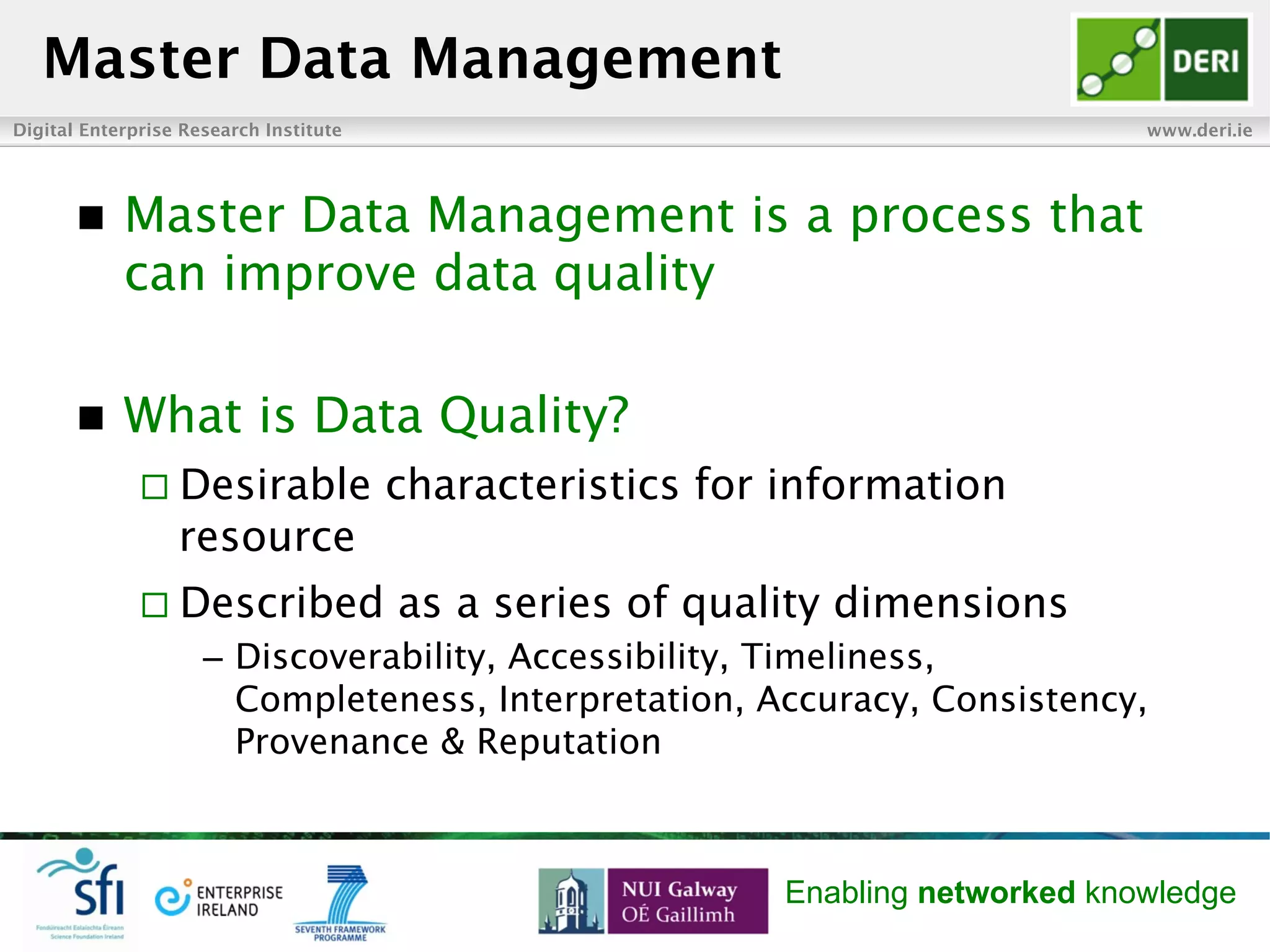 Digital Enterprise Research Institute www.deri.ie
Enabling networked knowledge
n  Master Data Management is a process that
can improve data quality
n  What is Data Quality?
¨ Desirable characteristics for information
resource
¨ Described as a series of quality dimensions
–  Discoverability, Accessibility, Timeliness,
Completeness, Interpretation, Accuracy, Consistency,
Provenance & Reputation
Master Data Management
 