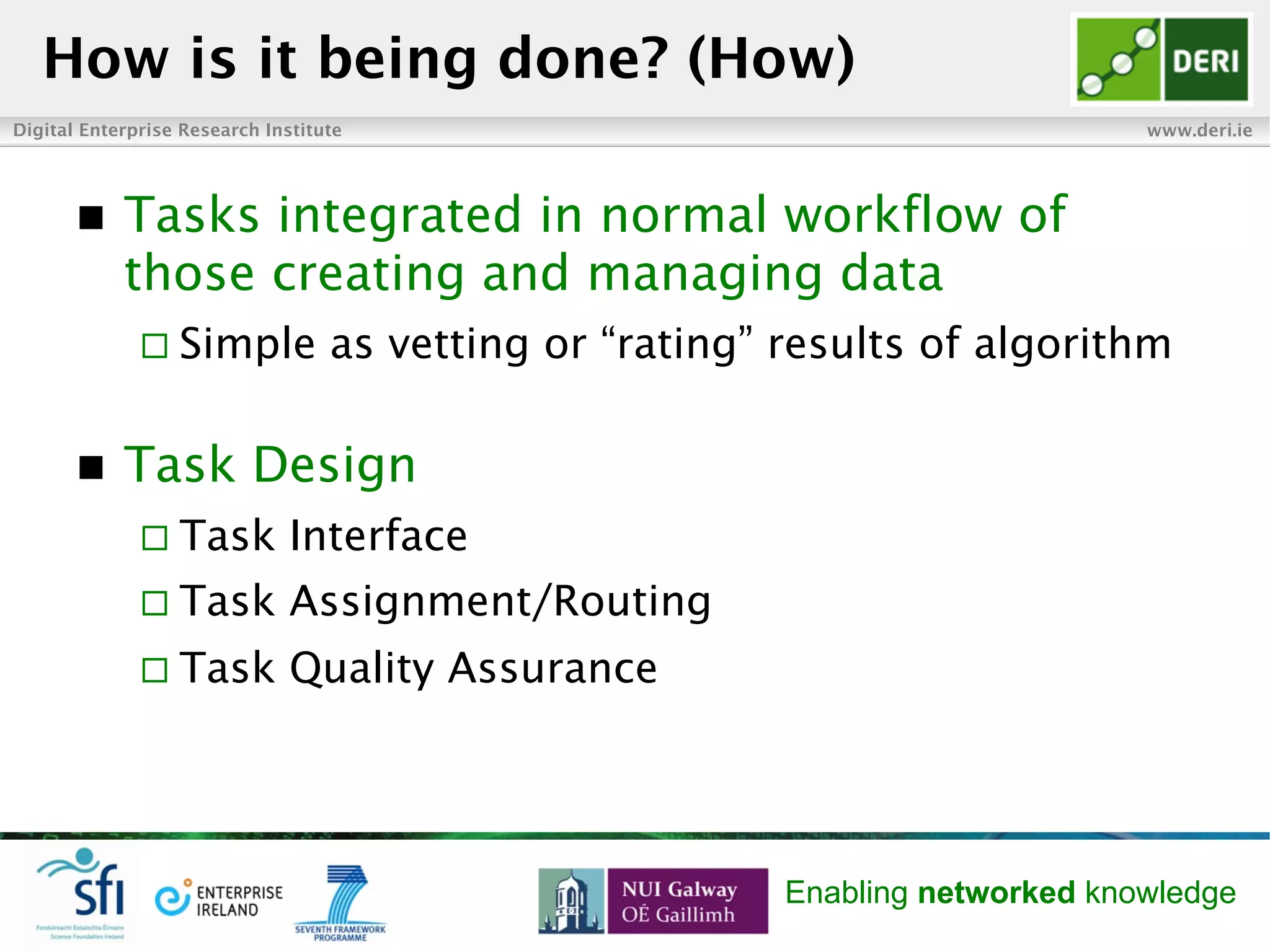 Digital Enterprise Research Institute www.deri.ie
Enabling networked knowledge
n  Tasks integrated in normal workflow of
those creating and managing data
¨ Simple as vetting or “rating” results of algorithm
n  Task Design
¨ Task Interface
¨ Task Assignment/Routing
¨ Task Quality Assurance
How is it being done? (How)
 