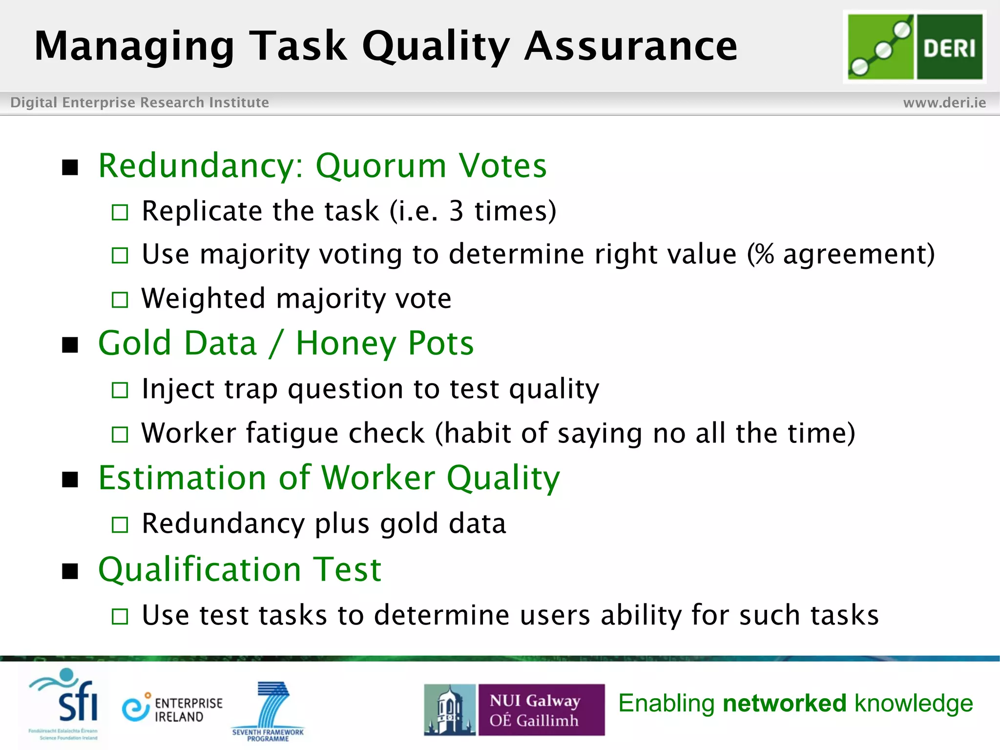 Digital Enterprise Research Institute www.deri.ie
Enabling networked knowledge
n  Redundancy: Quorum Votes
¨  Replicate the task (i.e. 3 times)
¨  Use majority voting to determine right value (% agreement)
¨  Weighted majority vote
n  Gold Data / Honey Pots
¨  Inject trap question to test quality
¨  Worker fatigue check (habit of saying no all the time)
n  Estimation of Worker Quality
¨  Redundancy plus gold data
n  Qualification Test
¨  Use test tasks to determine users ability for such tasks
Managing Task Quality Assurance
 
