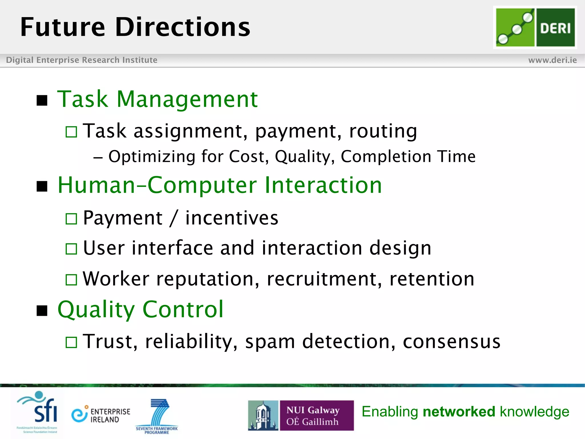 Digital Enterprise Research Institute www.deri.ie
Enabling networked knowledge
n  Task Management
¨ Task assignment, payment, routing
–  Optimizing for Cost, Quality, Completion Time
n  Human–Computer Interaction
¨ Payment / incentives
¨ User interface and interaction design
¨ Worker reputation, recruitment, retention
n  Quality Control
¨ Trust, reliability, spam detection, consensus
Future Directions
 