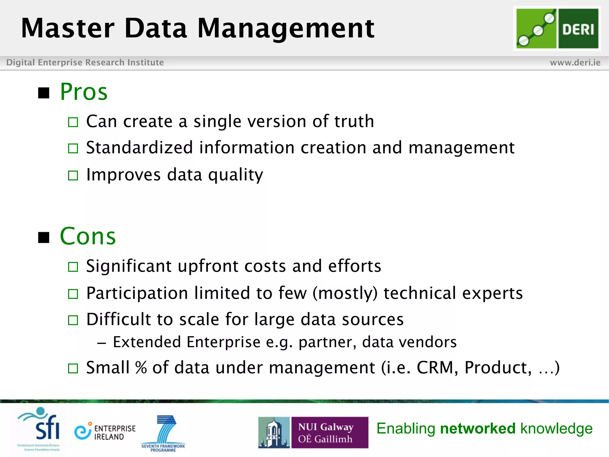 Digital Enterprise Research Institute www.deri.ie
Enabling networked knowledge
n  Pros
¨  Can create a single version of truth
¨  Standardized information creation and management
¨  Improves data quality
n  Cons
¨  Significant upfront costs and efforts
¨  Participation limited to few (mostly) technical experts
¨  Difficult to scale for large data sources
–  Extended Enterprise e.g. partner, data vendors
¨  Small % of data under management (i.e. CRM, Product, …)
Master Data Management
 
