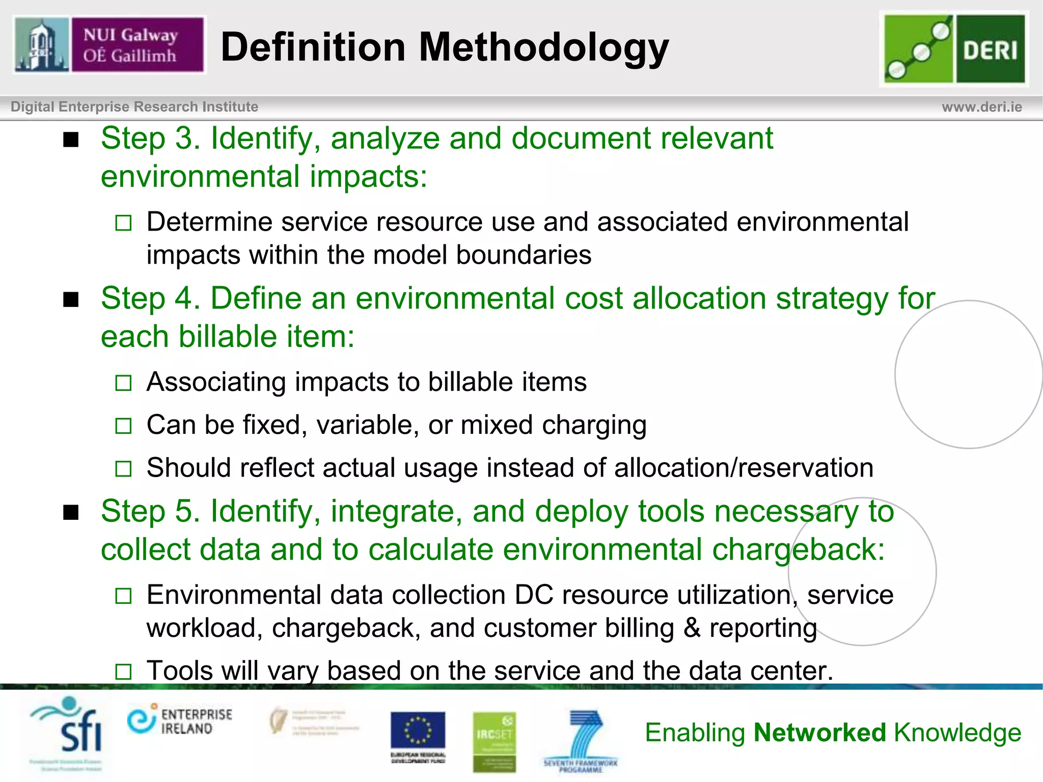 Definition Methodology
Digital Enterprise Research Institute                                                       www.deri.ie



            Step 1. Identify service and define environmental system boundary:
                   Identify the target service
                   Define the system boundary of the model
                   Define functional units (CO2, kWh, cost per use, etc)
            Step 2. Identify billable Items and, for each one, identify the smallest
             unit that will be available as a service to consumers
                   Find a reasonable easily understood unit of measurement:
                   Billable Service Items: resources which consumers will be charged
                       – Consumers will be able to purchase these items
                       – Servers, virtual machines, storage, email, search, etc.
                   Atomic Service Units: smallest unit of measurement
                       – Consumer bill will detail how many units of a resource were used
                       – Examples Server/VM uptime, transactions, MB/GB, etc…



                                                                      Enabling Networked Knowledge
 
