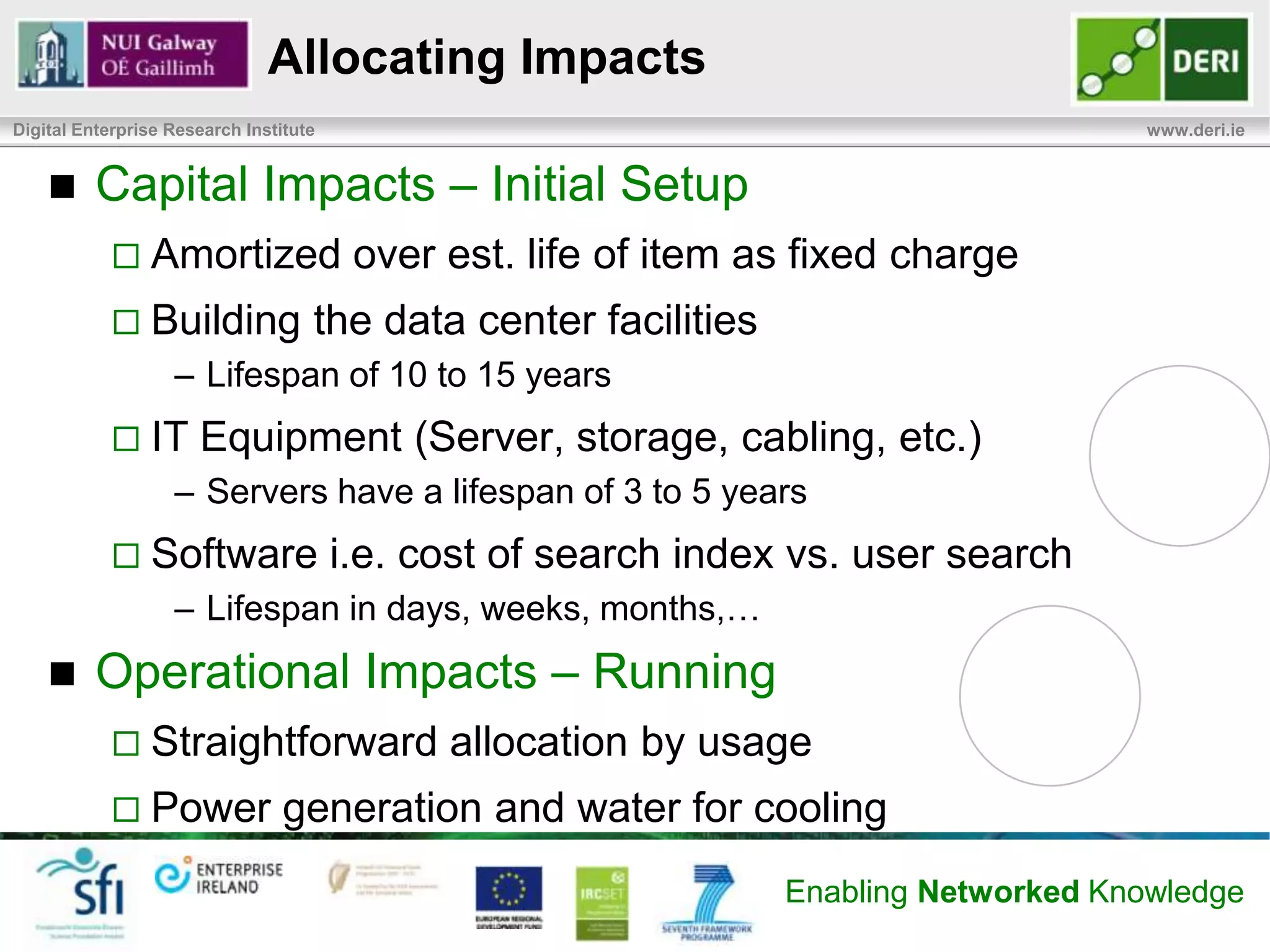 Definition Methodology
Digital Enterprise Research Institute                                                www.deri.ie

            Step 3. Identify, analyze and document relevant
             environmental impacts:
                   Determine service resource use and associated environmental
                    impacts within the model boundaries
            Step 4. Define an environmental cost allocation strategy for
             each billable item:
                   Associating impacts to billable items
                   Can be fixed, variable, or mixed charging
                   Should reflect actual usage instead of allocation/reservation
            Step 5. Identify, integrate, and deploy tools necessary to
             collect data and to calculate environmental chargeback:
                   Environmental data collection DC resource utilization, service
                    workload, chargeback, and customer billing & reporting
                   Tools will vary based on the service and the data center.

                                                             Enabling Networked Knowledge
 