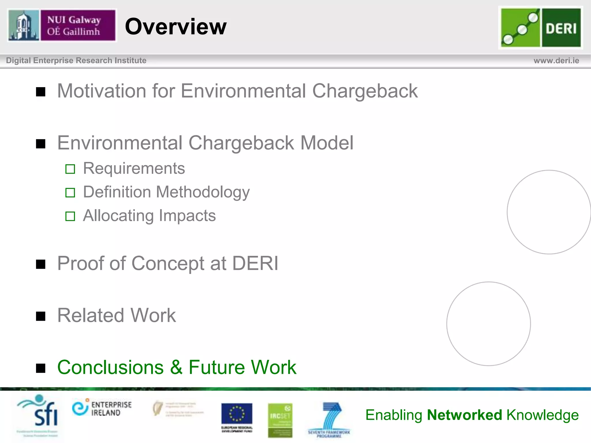 Related Work
Digital Enterprise Research Institute                                             www.deri.ie



            Model complements existing research on DC EE
                   SLA@SOI, GAMES, FIT4Green, OPTIMIS, ALL4Green, etc, …
            Green Grid Metrics
                   Power usage effectiveness (PUE), Data Center infrastructure
                    Efficiency (DCiE), Water Usage Effectiveness (WUE), Carbon
                    Usage Effectiveness (CUE), Data Center compute Efficiency
                    (DCcE), The Data Center Productivity (DCP) framework
                   Focus on DC efficiency


            Not Consumer-centric
                   Do not inform consumer of cost of their service usage
                   Do not give information necessary to change behavior to be more
                    sustainable


                                                            Enabling Networked Knowledge
 