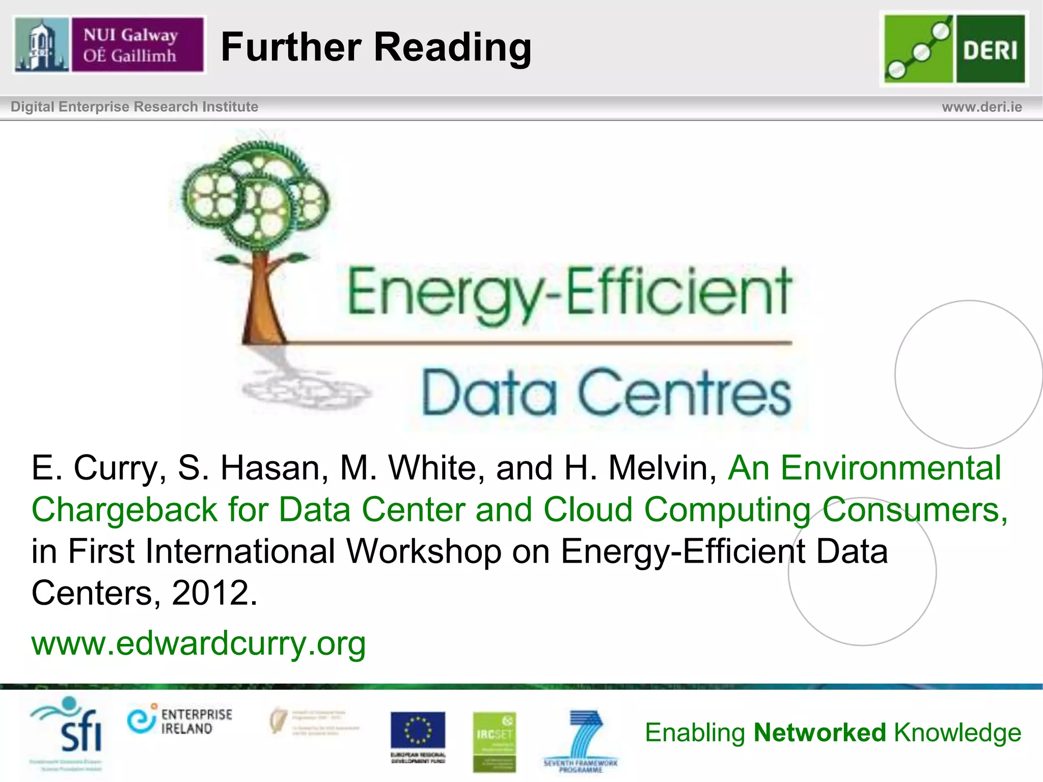 Conclusion & Future Work
Digital Enterprise Research Institute                                              www.deri.ie

       Environmental Chargeback Model
              Correlate service utilization back to service consumers
              Provide visibility into service & associated resource utilization
              Enable consumers to understand environmental footprint
              Bring transparency to sustainability of outsourced enterprise IT
              Encourage use of green power with lower footprint

       Future Work
              User evaluation to determine if model can effectively change user
               behavior and reduce the impacts of services
              Deployment challenges in different environments (i.e. homogenous &
               heterogeneous), at large scale (i.e. warehouse)
              Methods for allocation of capital environmental impacts

                                                          Enabling Networked Knowledge
 