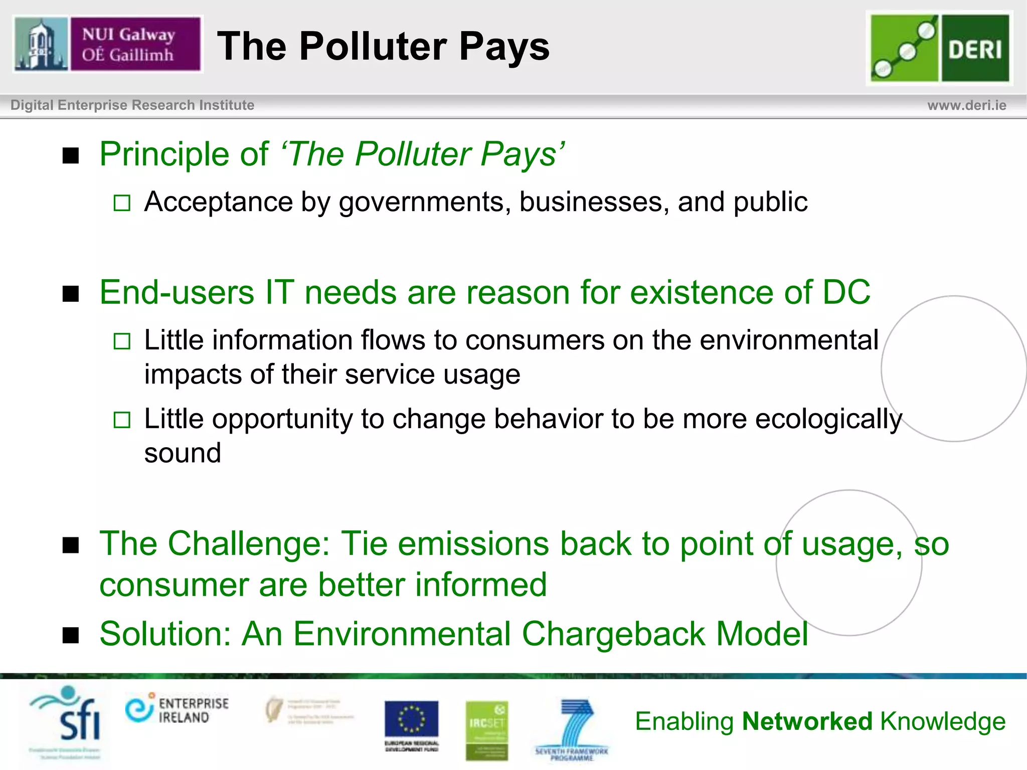 DC Service Supply Chain
Digital Enterprise Research Institute                                                                                 www.deri.ie




                       Zero                                                         Provide
                   CO2 Intensity                   Supply Power                     Services
                                                                      IaaS
                                                                      PaaS
                                                                      SaaS                          Home User
                                Renewable Energy                     BPaaS
                                                                      XaaS
                                                     Cause of                       Cause of
                      High                         Environmental    Server 1      Environmental
                   CO2 Intensity                      Impacts                        Impacts
                                                                    Service …
                                                                    Service …
                                                                    Service N                      Corporate    CSR
                                Coal Power Plant                                                     User


                    Power Generation                               Data Center                    End Consumers
                        (Utility or On-site)




                                                                                 Enabling Networked Knowledge
 