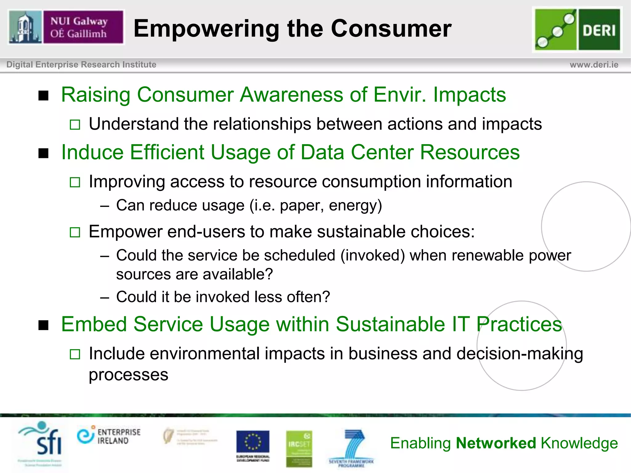 The Polluter Pays
Digital Enterprise Research Institute                                               www.deri.ie


            Principle of ‘The Polluter Pays’
                   Acceptance by governments, businesses, and public


            End-users IT needs are reason for existence of DC
                   Little information flows to consumers on the environmental
                    impacts of their service usage
                   Little opportunity to change behavior to be more ecologically
                    sound


            The Challenge: Tie emissions back to point of usage, so
             consumer are better informed
            Solution: An Environmental Chargeback Model

                                                           Enabling Networked Knowledge
 