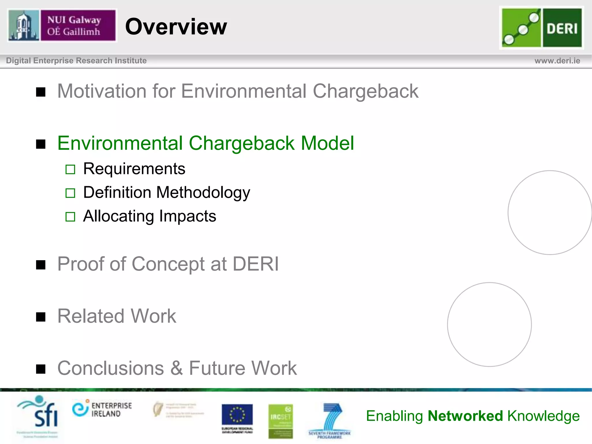 Empowering the Consumer
Digital Enterprise Research Institute                                                  www.deri.ie


            Raising Consumer Awareness of Envir. Impacts
                   Understand the relationships between actions and impacts
            Induce Efficient Usage of Data Center Resources
                   Improving access to resource consumption information
                       – Can reduce usage (i.e. paper, energy)
                   Empower end-users to make sustainable choices:
                       – Could the service be scheduled (invoked) when renewable power
                         sources are available?
                       – Could it be invoked less often?
            Embed Service Usage within Sustainable IT Practices
                   Include environmental impacts in business and decision-making
                    processes


                                                                 Enabling Networked Knowledge
 