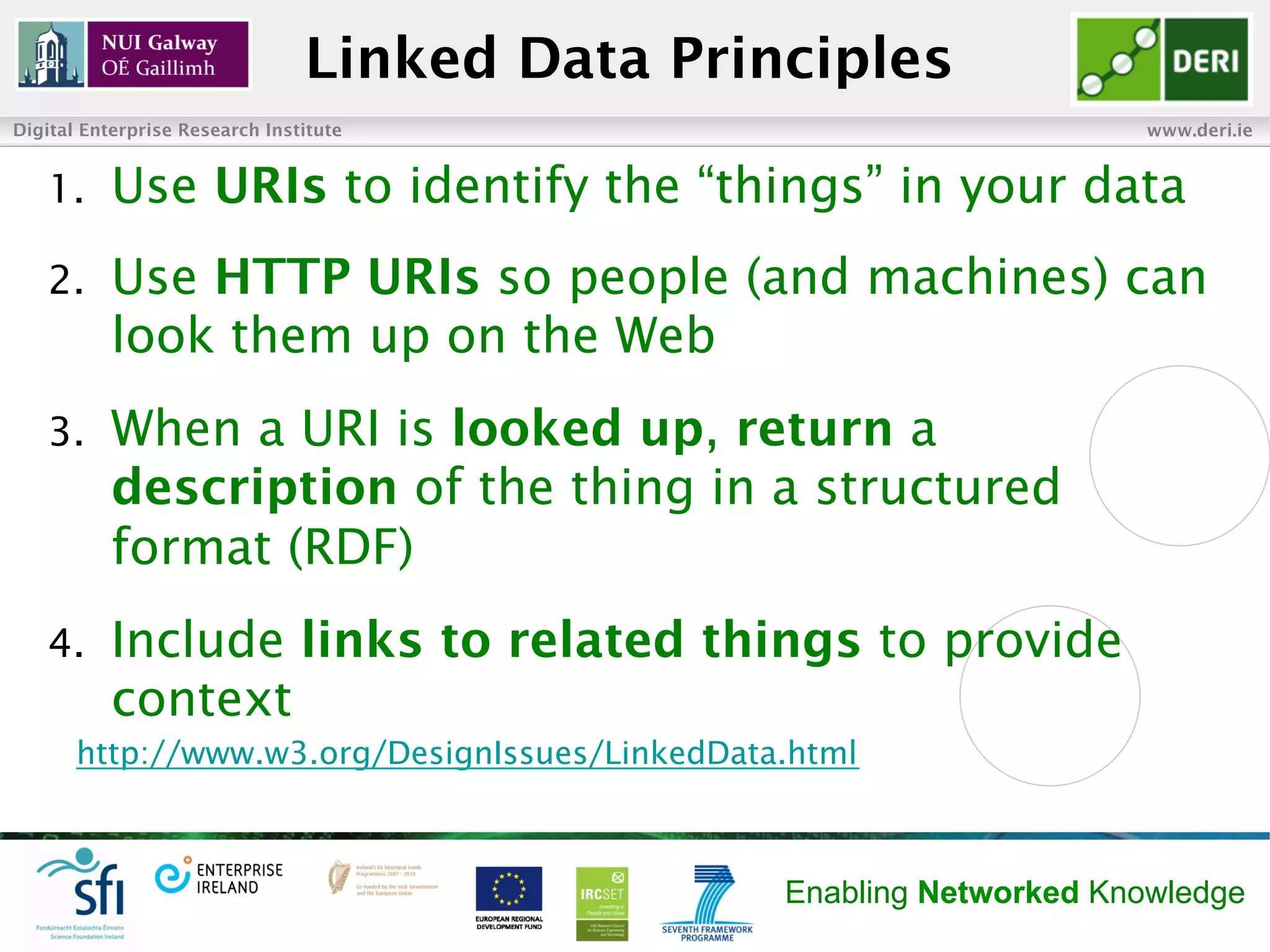Linked Data Principles
Digital Enterprise Research Institute                                www.deri.ie


   1.      Use URIs to identify the “things” in your data
   2.      Use HTTP URIs so people (and machines) can
           look them up on the Web
   3.      When a URI is looked up, return a
           description of the thing in a structured
           format (RDF)
   4.      Include links to related things to provide
           context
       http://www.w3.org/DesignIssues/LinkedData.html



                                                Enabling Networked Knowledge
 