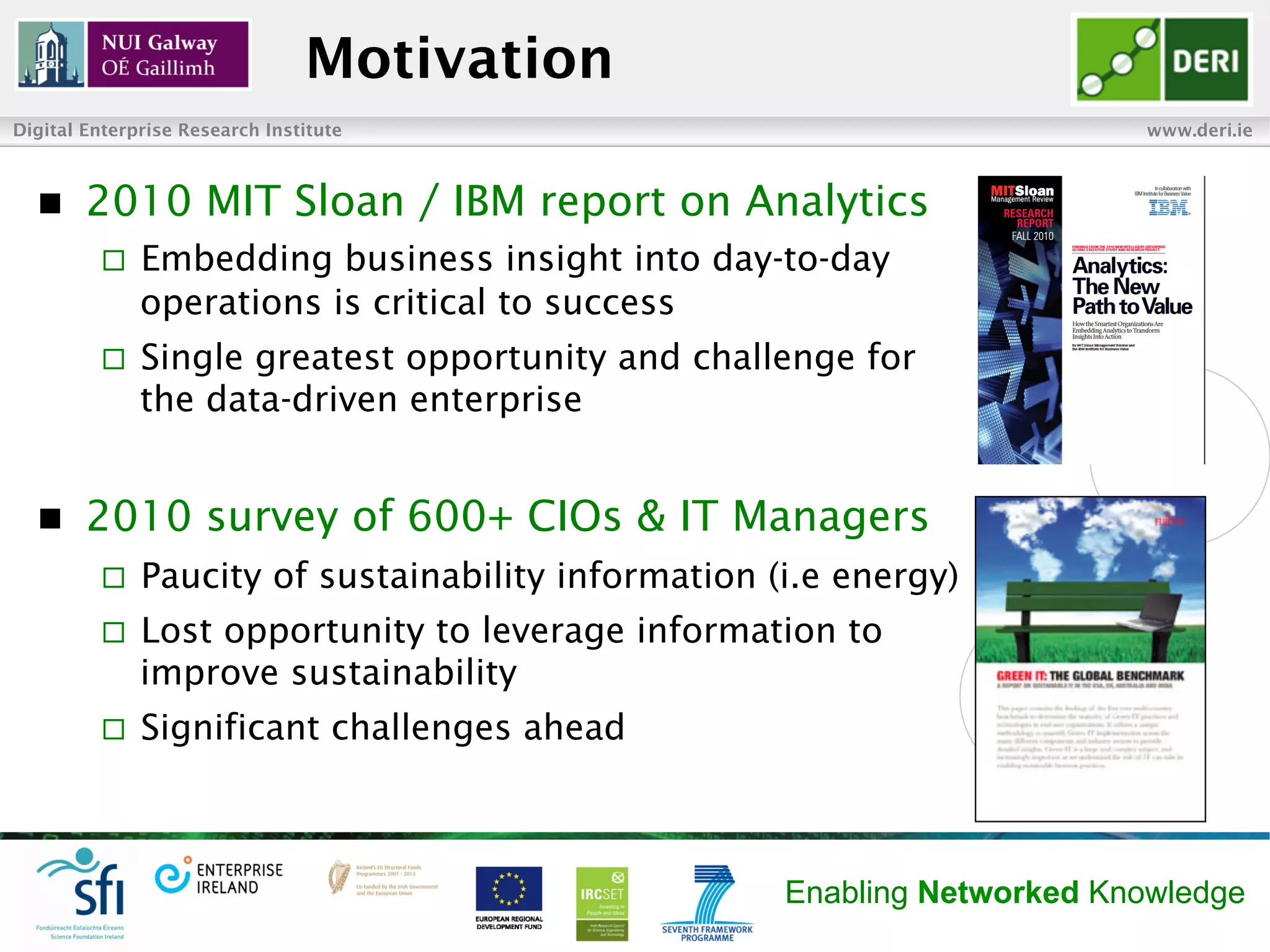 Motivation
Digital Enterprise Research Institute                                      www.deri.ie



  n    2010 MIT Sloan / IBM report on Analytics
         ¨    Embedding business insight into day-to-day
               operations is critical to success
         ¨    Single greatest opportunity and challenge for
               the data-driven enterprise


  n    2010 survey of 600+ CIOs & IT Managers
         ¨    Paucity of sustainability information (i.e energy)
         ¨    Lost opportunity to leverage information to
               improve sustainability
         ¨    Significant challenges ahead



                                                      Enabling Networked Knowledge
 