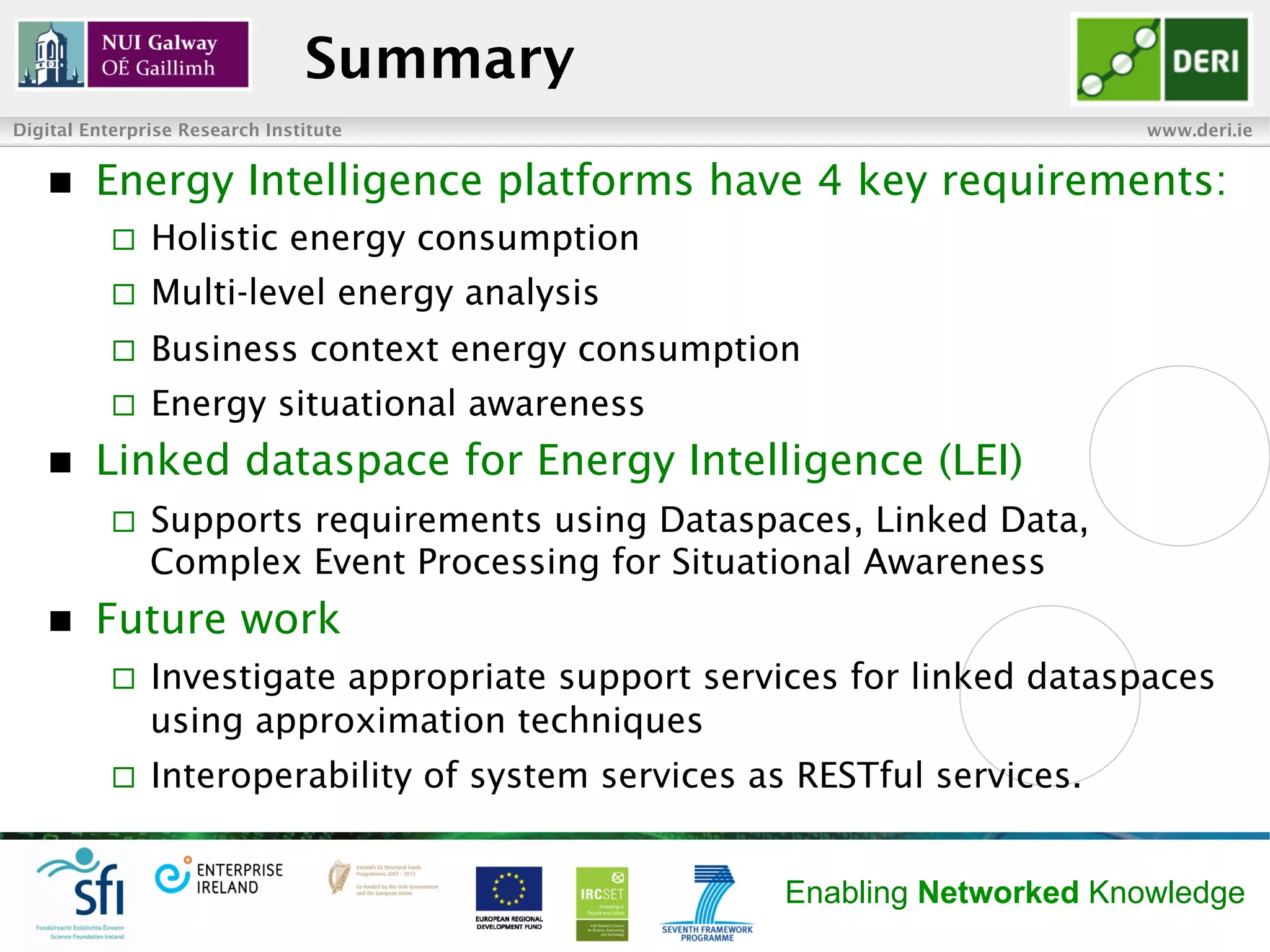 Summary
Digital Enterprise Research Institute                                       www.deri.ie


   n    Energy Intelligence platforms have 4 key requirements:
           ¨    Holistic energy consumption
           ¨    Multi-level energy analysis
           ¨    Business context energy consumption
           ¨    Energy situational awareness
   n    Linked dataspace for Energy Intelligence (LEI)
           ¨    Supports requirements using Dataspaces, Linked Data,
                 Complex Event Processing for Situational Awareness
   n    Future work
           ¨    Investigate appropriate support services for linked dataspaces
                 using approximation techniques
           ¨    Interoperability of system services as RESTful services.


                                                       Enabling Networked Knowledge
 