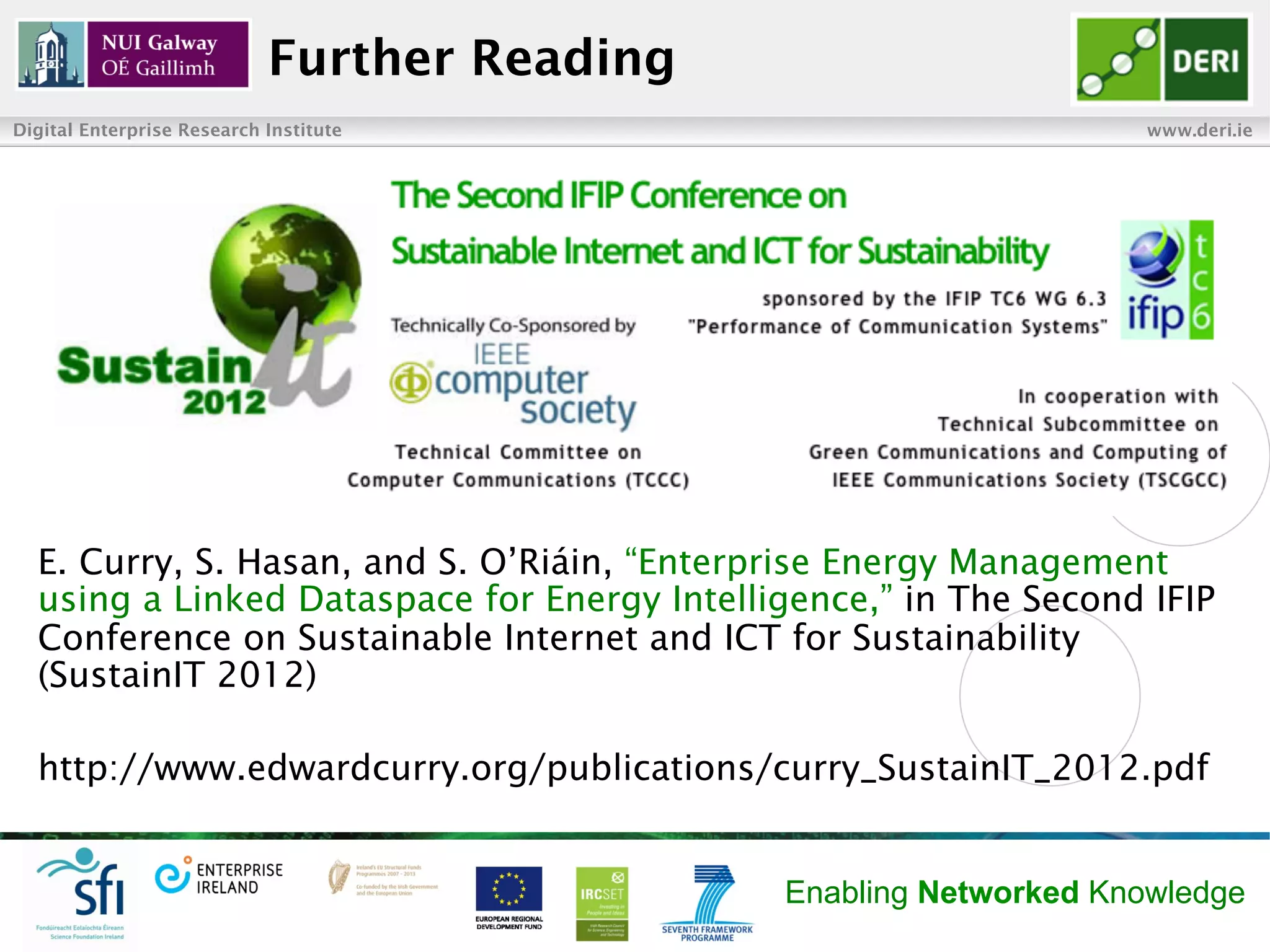 Further Reading
Digital Enterprise Research Institute                              www.deri.ie




  E. Curry, S. Hasan, and S. O’Riáin, “Enterprise Energy Management
  using a Linked Dataspace for Energy Intelligence,” in The Second IFIP
  Conference on Sustainable Internet and ICT for Sustainability
  (SustainIT 2012)

  http://www.edwardcurry.org/publications/curry_SustainIT_2012.pdf


                                              Enabling Networked Knowledge
 