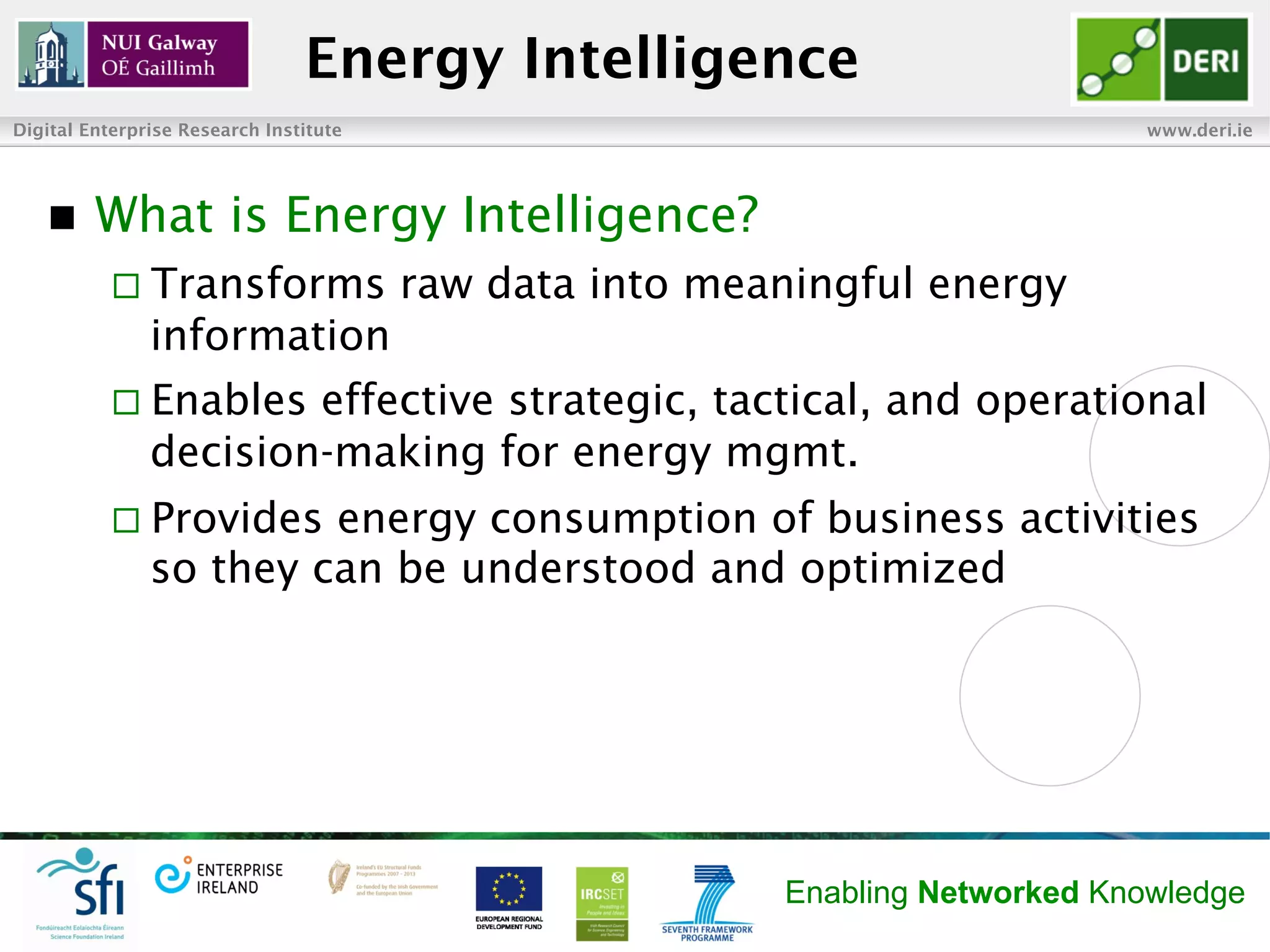 Energy Intelligence
Digital Enterprise Research Institute                                         www.deri.ie




   n    What is Energy Intelligence?
           ¨  Transforms               raw data into meaningful energy
               information
           ¨  Enables effective strategic, tactical, and operational
               decision-making for energy mgmt.
           ¨  Provides energy consumption of business activities
               so they can be understood and optimized




                                                         Enabling Networked Knowledge
 