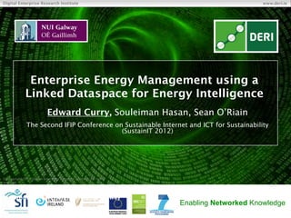Digital Enterprise Research Institute                                                     www.deri.ie




               Enterprise Energy Management using a
              Linked Dataspace for Energy Intelligence
                            Edward Curry, Souleiman Hasan, Sean O’Riain
               The Second IFIP Conference on Sustainable Internet and ICT for Sustainability
                                            (SustainIT 2012)




© Copyright 2011 Digital Enterprise Research Institute. All rights
reserved.

     Digital Enterprise Research Institute
     National University of Ireland, Galway
                                                                     Enabling Networked Knowledge
 