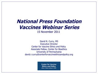 National Press Foundation Vaccines Webinar Series 15 November 2011   David R. Curry, MS Executive Director Center for Vaccine Ethics and Policy   Associate Fellow, Center for Bioethics  University of Pennsylvania [email_address] 