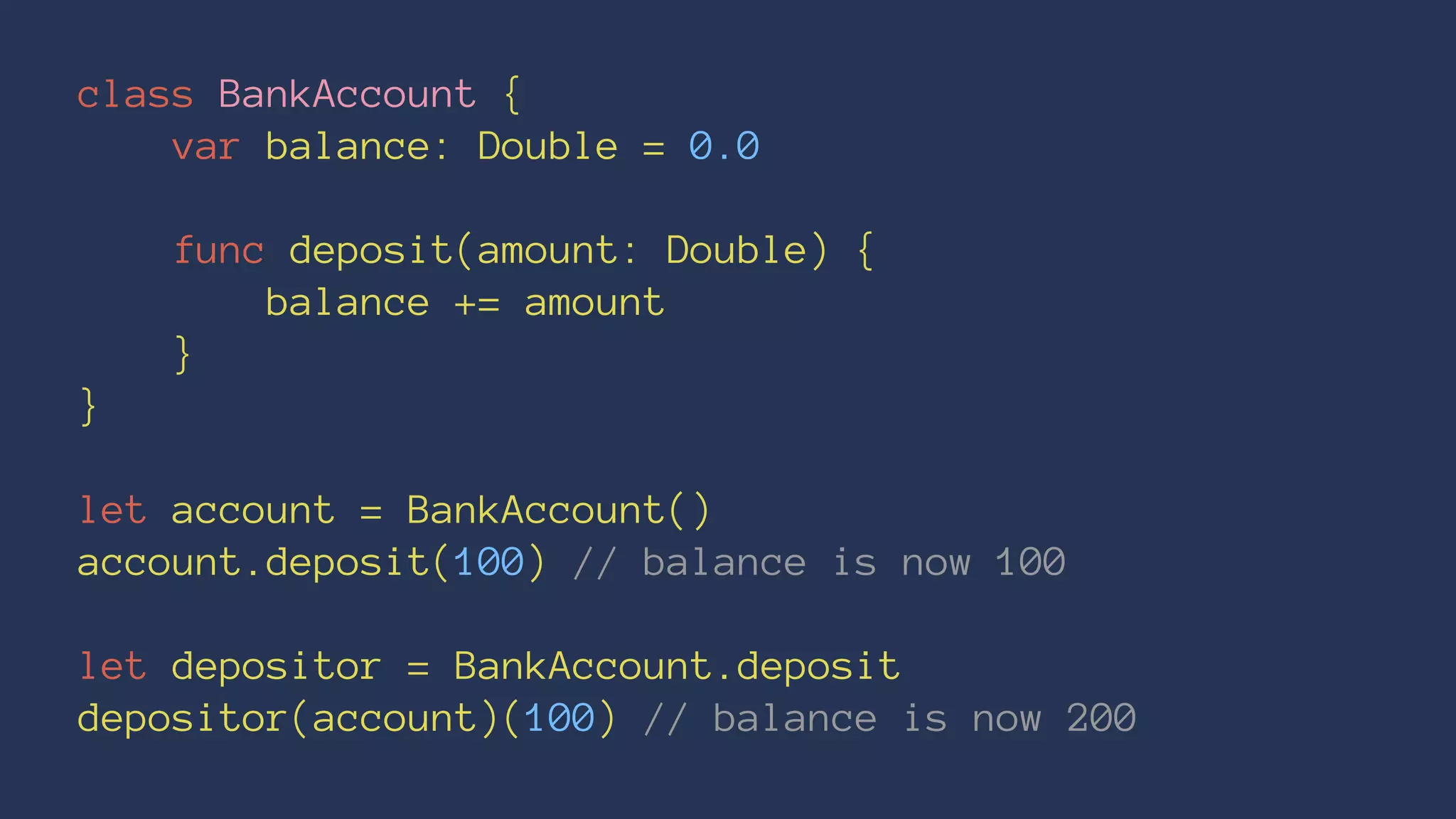 class BankAccount { 
var balance: Double = 0.0 
func deposit(amount: Double) { 
balance += amount 
} 
} 
let account = BankAccount() 
account.deposit(100) // balance is now 100 
let depositor = BankAccount.deposit 
depositor(account)(100) // balance is now 200 
 