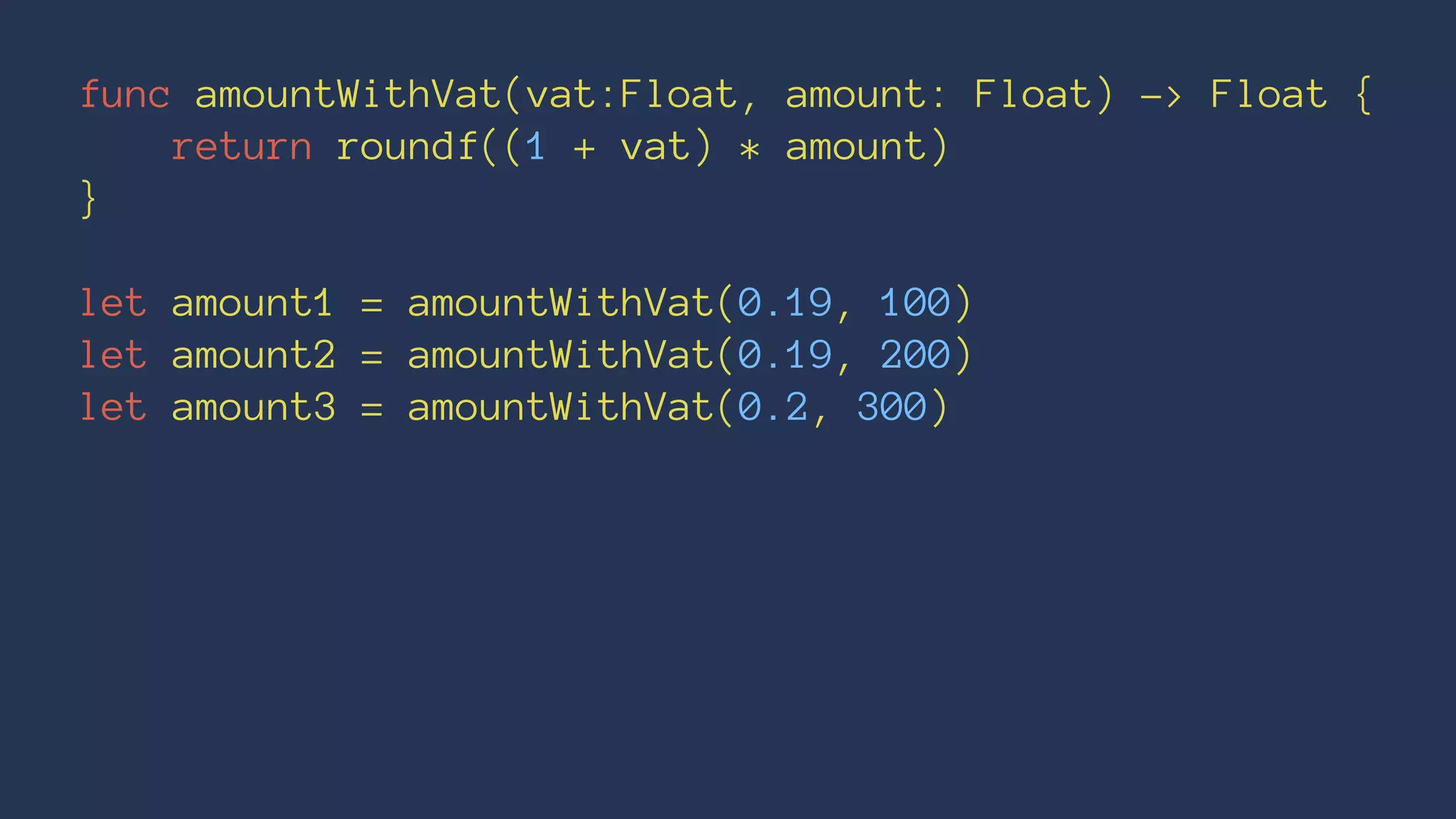 func amountWithVat(vat:Float, amount: Float) -> Float { 
return roundf((1 + vat) * amount) 
} 
let amount1 = amountWithVat(0.19, 100) 
let amount2 = amountWithVat(0.19, 200) 
let amount3 = amountWithVat(0.2, 300) 
 