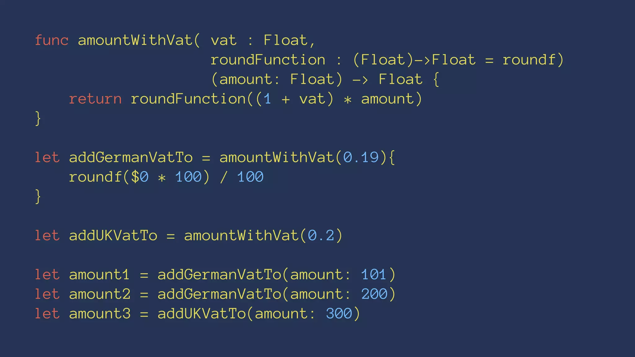 func amountWithVat( vat : Float, 
roundFunction : (Float)->Float = roundf) 
(amount: Float) -> Float { 
return roundFunction((1 + vat) * amount) 
} 
let addGermanVatTo = amountWithVat(0.19){ 
roundf($0 * 100) / 100 
} 
let addUKVatTo = amountWithVat(0.2) 
let amount1 = addGermanVatTo(amount: 101) 
let amount2 = addGermanVatTo(amount: 200) 
let amount3 = addUKVatTo(amount: 300) 
 