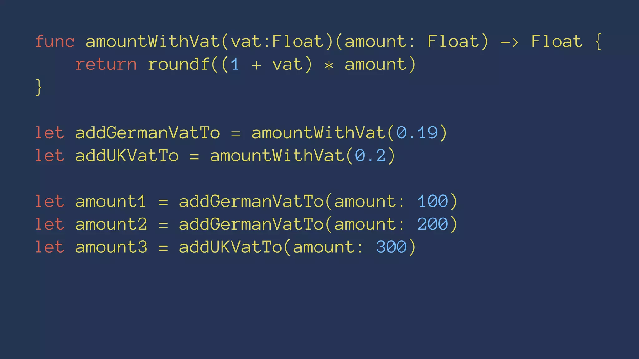 func amountWithVat(vat:Float)(amount: Float) -> Float { 
return roundf((1 + vat) * amount) 
} 
let addGermanVatTo = amountWithVat(0.19) 
let addUKVatTo = amountWithVat(0.2) 
let amount1 = addGermanVatTo(amount: 100) 
let amount2 = addGermanVatTo(amount: 200) 
let amount3 = addUKVatTo(amount: 300) 
 