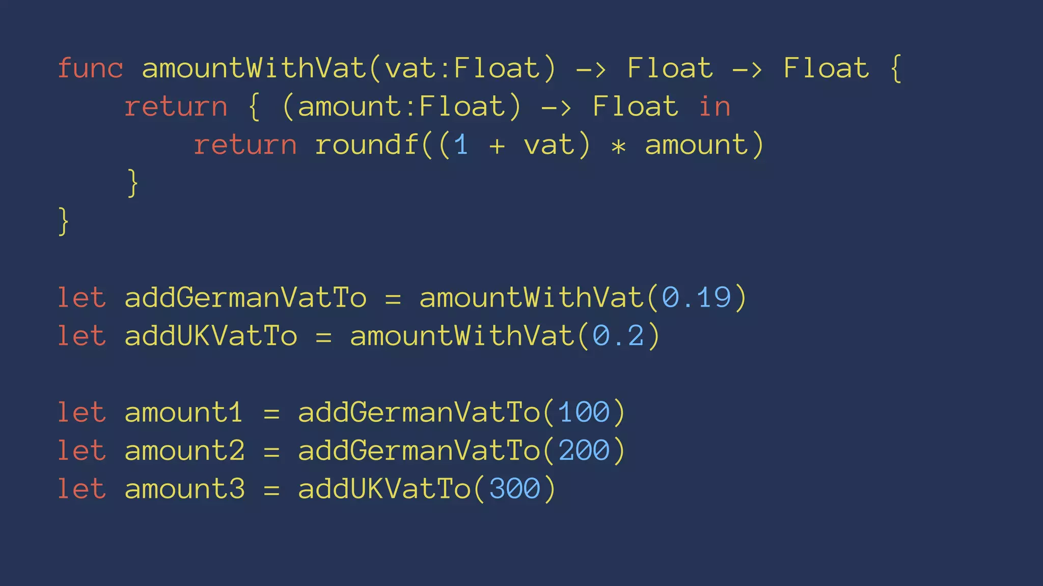 func amountWithVat(vat:Float) -> Float -> Float { 
return { (amount:Float) -> Float in 
return roundf((1 + vat) * amount) 
} 
} 
let addGermanVatTo = amountWithVat(0.19) 
let addUKVatTo = amountWithVat(0.2) 
let amount1 = addGermanVatTo(100) 
let amount2 = addGermanVatTo(200) 
let amount3 = addUKVatTo(300) 
 