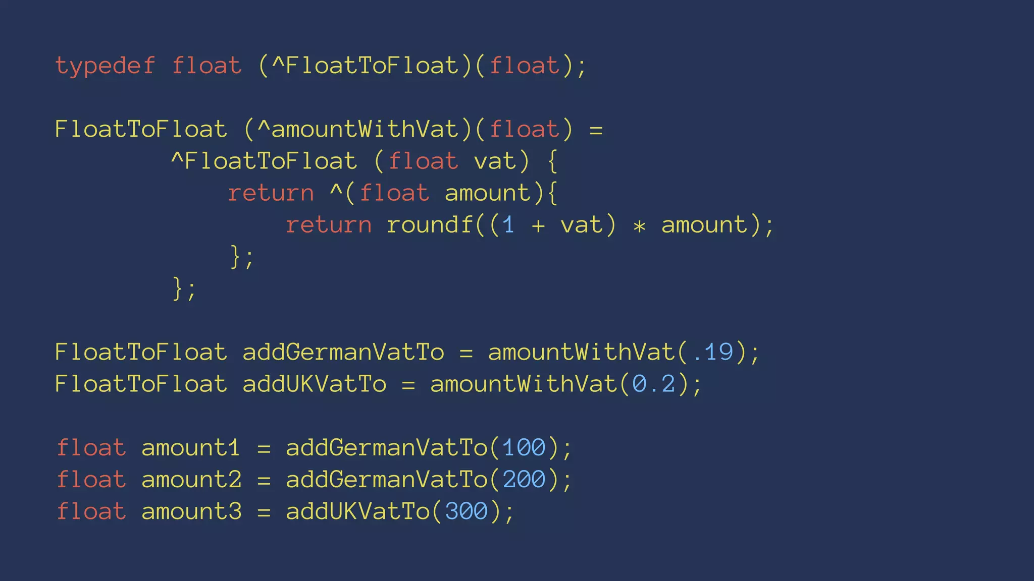 typedef float (^FloatToFloat)(float); 
FloatToFloat (^amountWithVat)(float) = 
^FloatToFloat (float vat) { 
return ^(float amount){ 
return roundf((1 + vat) * amount); 
}; 
}; 
FloatToFloat addGermanVatTo = amountWithVat(.19); 
FloatToFloat addUKVatTo = amountWithVat(0.2); 
float amount1 = addGermanVatTo(100); 
float amount2 = addGermanVatTo(200); 
float amount3 = addUKVatTo(300); 
 