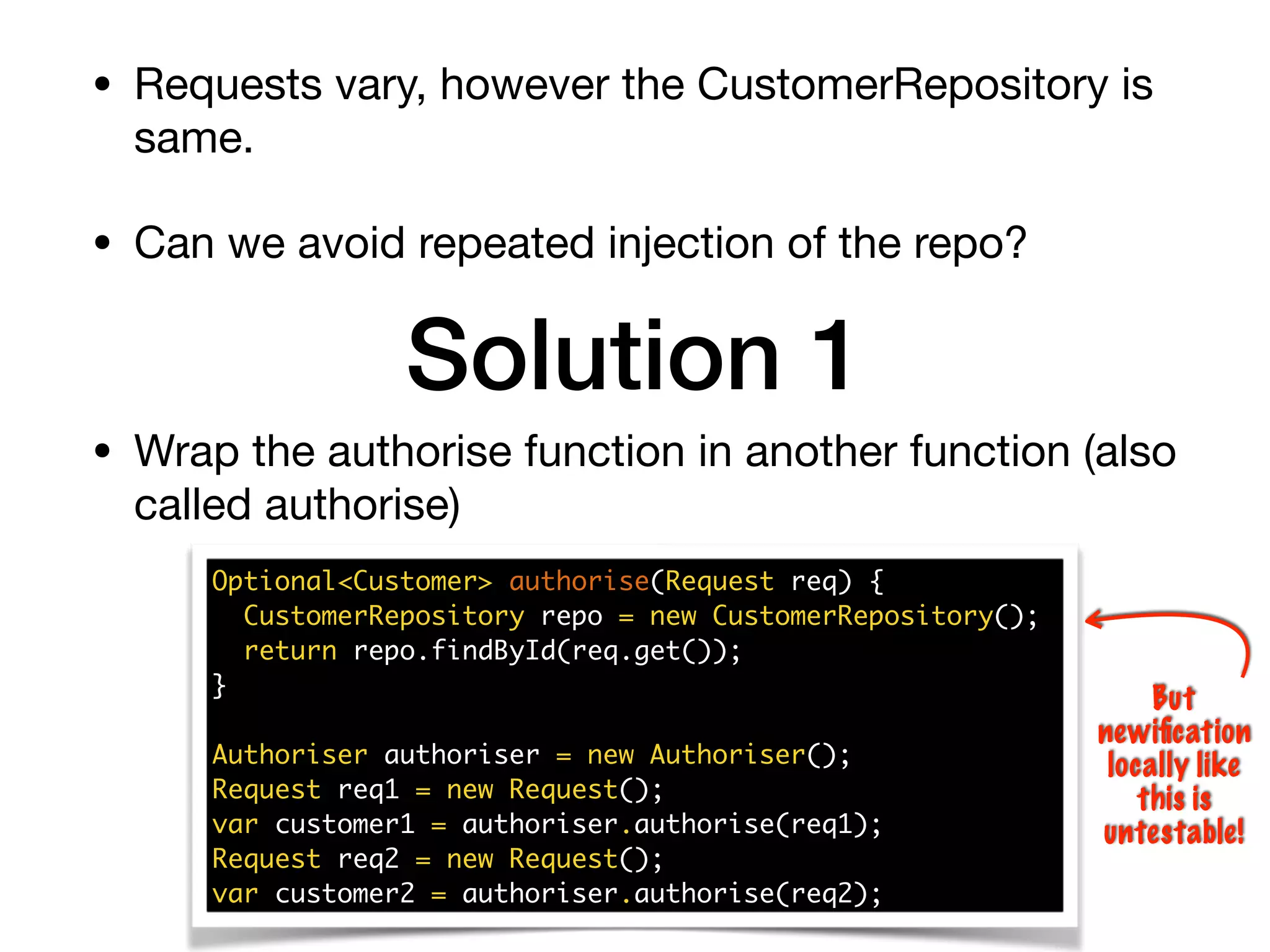 • Requests vary, however the CustomerRepository is
same.

• Can we avoid repeated injection of the repo?
Solution 1
Optional<Customer> authorise(Request req) {
CustomerRepository repo = new CustomerRepository();
return repo.findById(req.get());
}
Authoriser authoriser = new Authoriser();
Request req1 = new Request();
var customer1 = authoriser.authorise(req1);
Request req2 = new Request();
var customer2 = authoriser.authorise(req2);
But
newiﬁcation
locally like
this is
untestable!
• Wrap the authorise function in another function (also
called authorise)
 