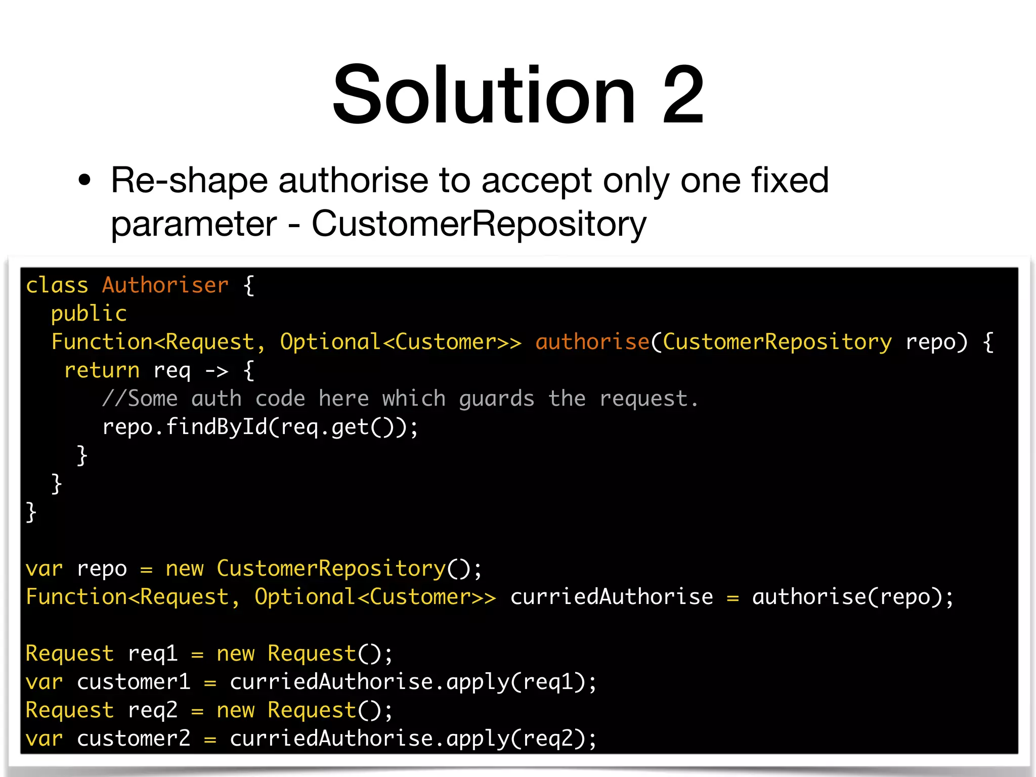 Solution 2
class Authoriser {
public
Function<Request, Optional<Customer>> authorise(CustomerRepository repo) {
return req -> {
//Some auth code here which guards the request.
repo.findById(req.get());
}
}
}
var repo = new CustomerRepository();
Function<Request, Optional<Customer>> curriedAuthorise = authorise(repo);
Request req1 = new Request();
var customer1 = curriedAuthorise.apply(req1);
Request req2 = new Request();
var customer2 = curriedAuthorise.apply(req2);
• Re-shape authorise to accept only one ﬁxed
parameter - CustomerRepository
 