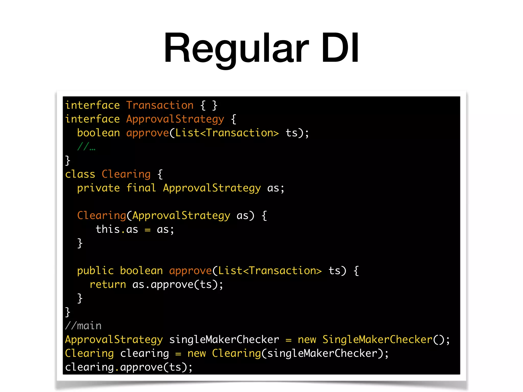 interface Transaction { }
interface ApprovalStrategy {
boolean approve(List<Transaction> ts);
//…
}
class Clearing {
private final ApprovalStrategy as;
Clearing(ApprovalStrategy as) {
this.as = as;
}
public boolean approve(List<Transaction> ts) {
return as.approve(ts);
}
}
//main
ApprovalStrategy singleMakerChecker = new SingleMakerChecker();
Clearing clearing = new Clearing(singleMakerChecker);
clearing.approve(ts);
Regular DI
 